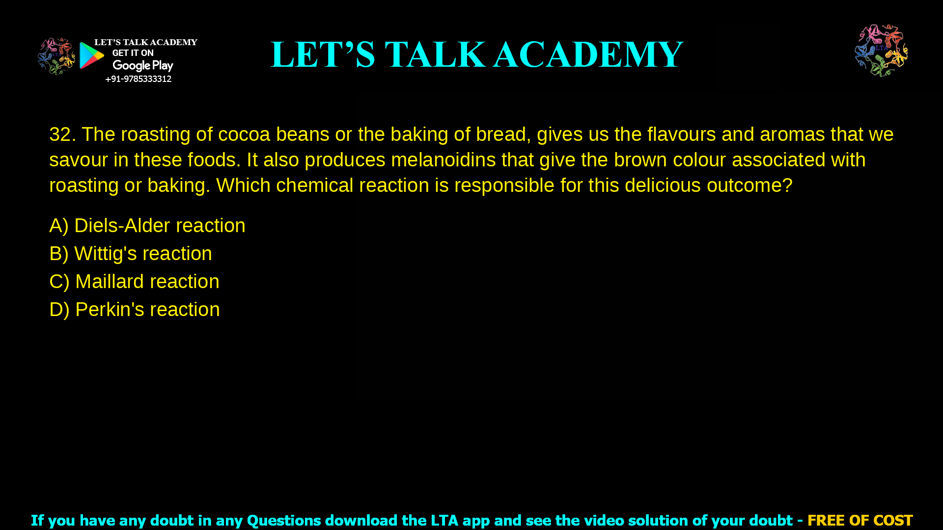 The roasting of cocoa beans or the baking of bread, gives us the flavours and aromas that we savour in these foods. It also produces melanoidins that give the brown colour associated with roasting or baking. Which chemical reaction is responsible for this delicious outcome? Diels-Alder reaction Wittig’s reaction Maillard reaction Perkin’s reaction