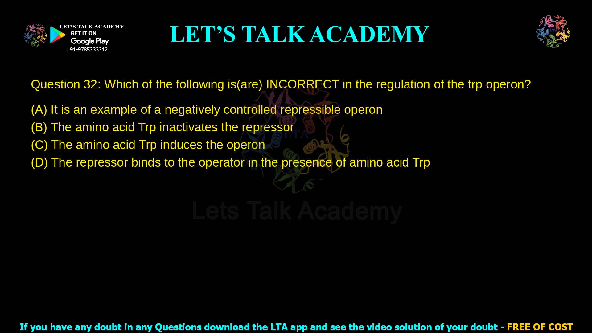Q.32 Which of the following is (are) INCORRECT in the regulation of the trp operon? (A) It is an example of a negatively controlled repressible operon. (B) The amino acid Trp inactivates the repressor. (C) The amino acid Trp induces the operon. (D) The repressor binds to the operator in the presence of amino acid Trp.