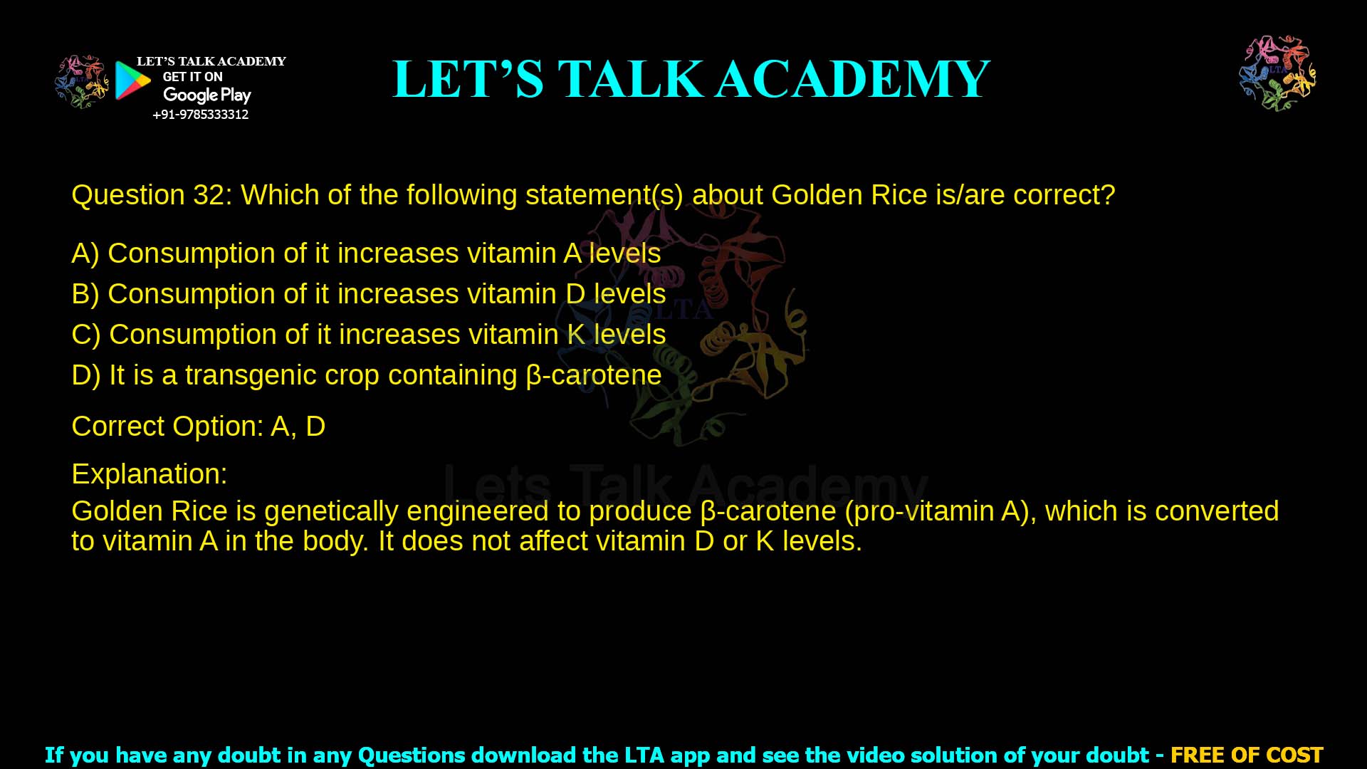 Q.32 Which of the following statement(s) about Golden Rice is/are correct? (A) Consumption of it increases vitamin A levels (B) Consumption of it increases vitamin D levels (C) Consumption of it increases vitamin K levels (D) It is a transgenic crop containing -carotene