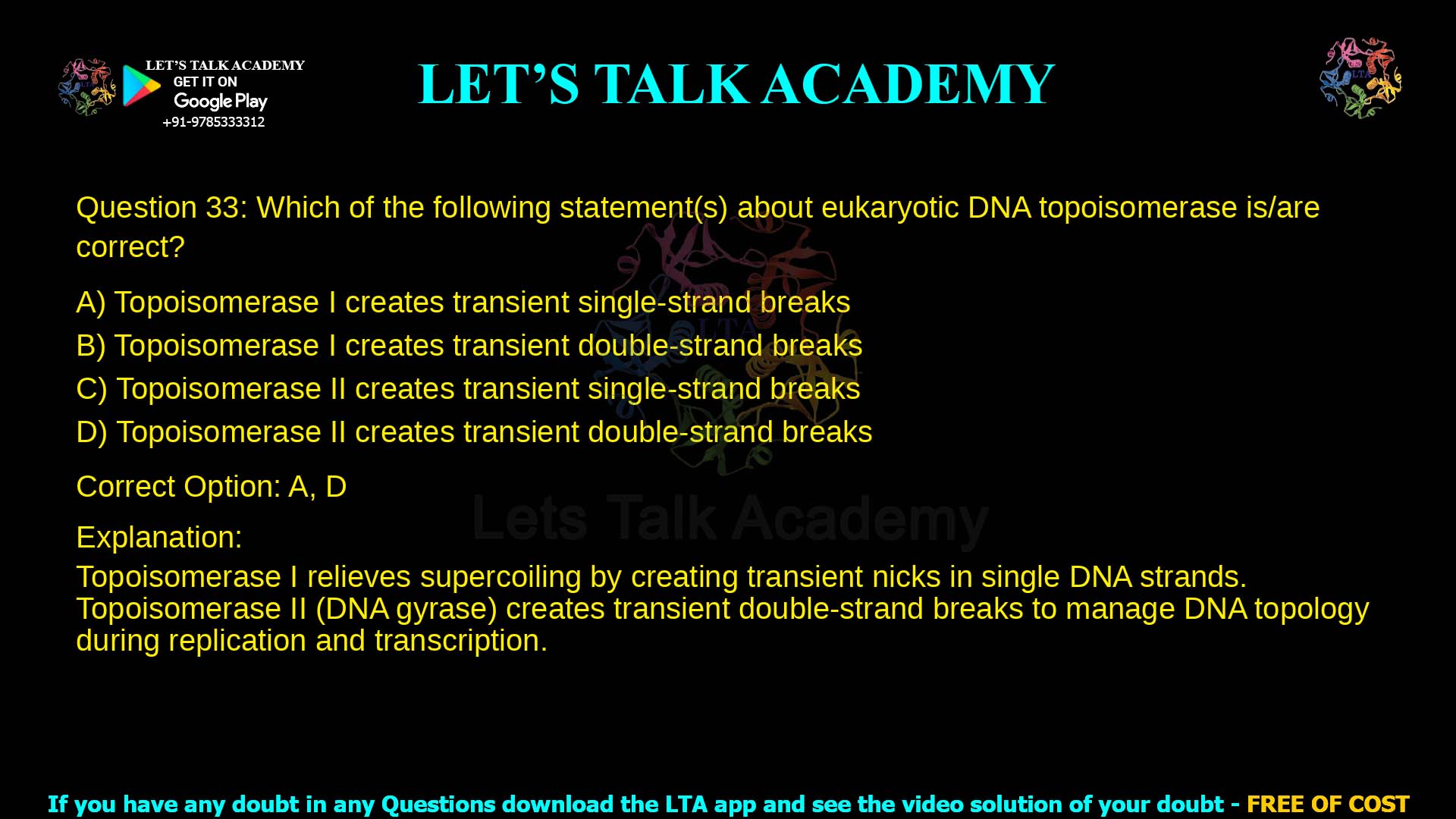 Q.33 Which of the following statement(s) about eukaryotic DNA topoisomerase is/are correct? (A) Topoisomerase I creates transient single-strand breaks (B) Topoisomerase I creates transient double-strand breaks (C) Topoisomerase II creates transient single-strand breaks (D) Topoisomerase II creates transient double-strand breaks