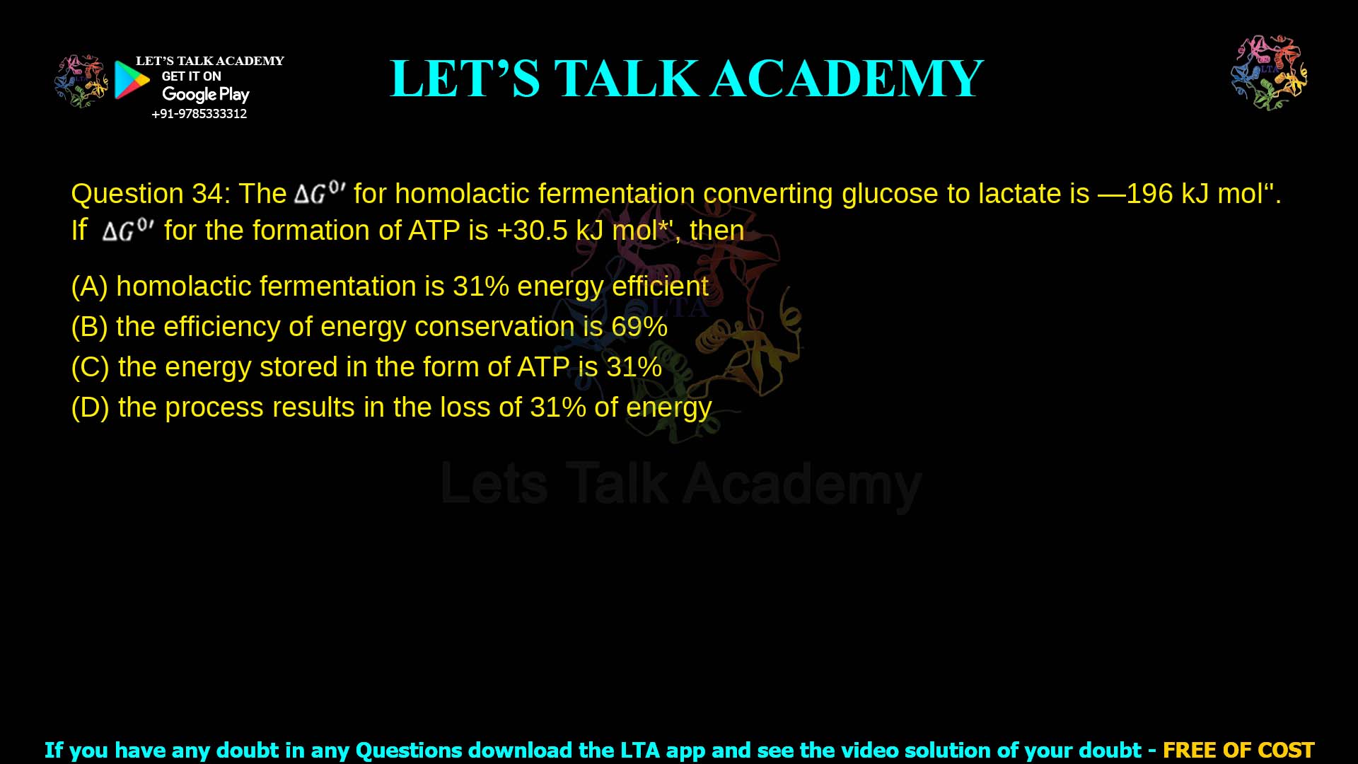 Q.34 The ΔG°′ for homolactic fermentation converting glucose to lactate is −196 kJ mol⁻¹. If ΔG°′ for the formation of ATP is +30.5 kJ mol⁻¹, then (A) homolactic fermentation is 31% energy efficient (B) the efficiency of energy conservation is 69% (C) the energy stored in the form of ATP is 31% (D) the process results in the loss of 31% of energy