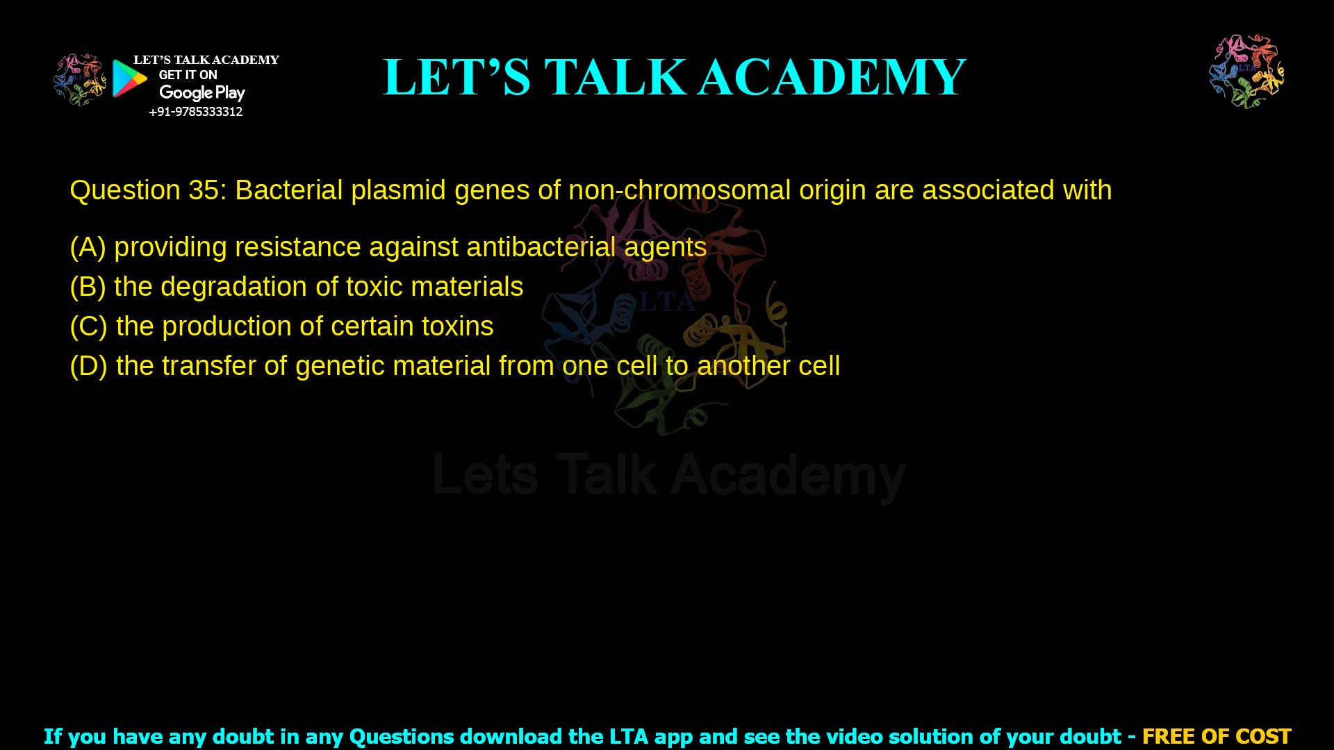 Q.35 Bacterial plasmid genes of non‑chromosomal origin are associated with (A) providing resistance against antibacterial agents (B) the degradation of toxic materials (C) the production of certain toxins (D) the transfer of genetic material from one cell to another cell