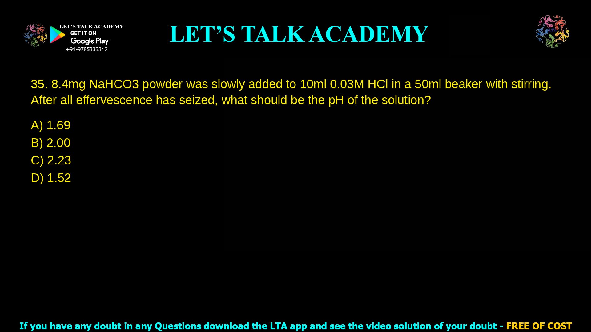 5. 8.4 mg NaHCO3 powder was slowly added to 10 ml 0.03 M HCl in a 50ml beaker with stirring. After all effervescence has seized, what should be the pH of the solution? a. 1.69 b. 2.00 c. 2.23