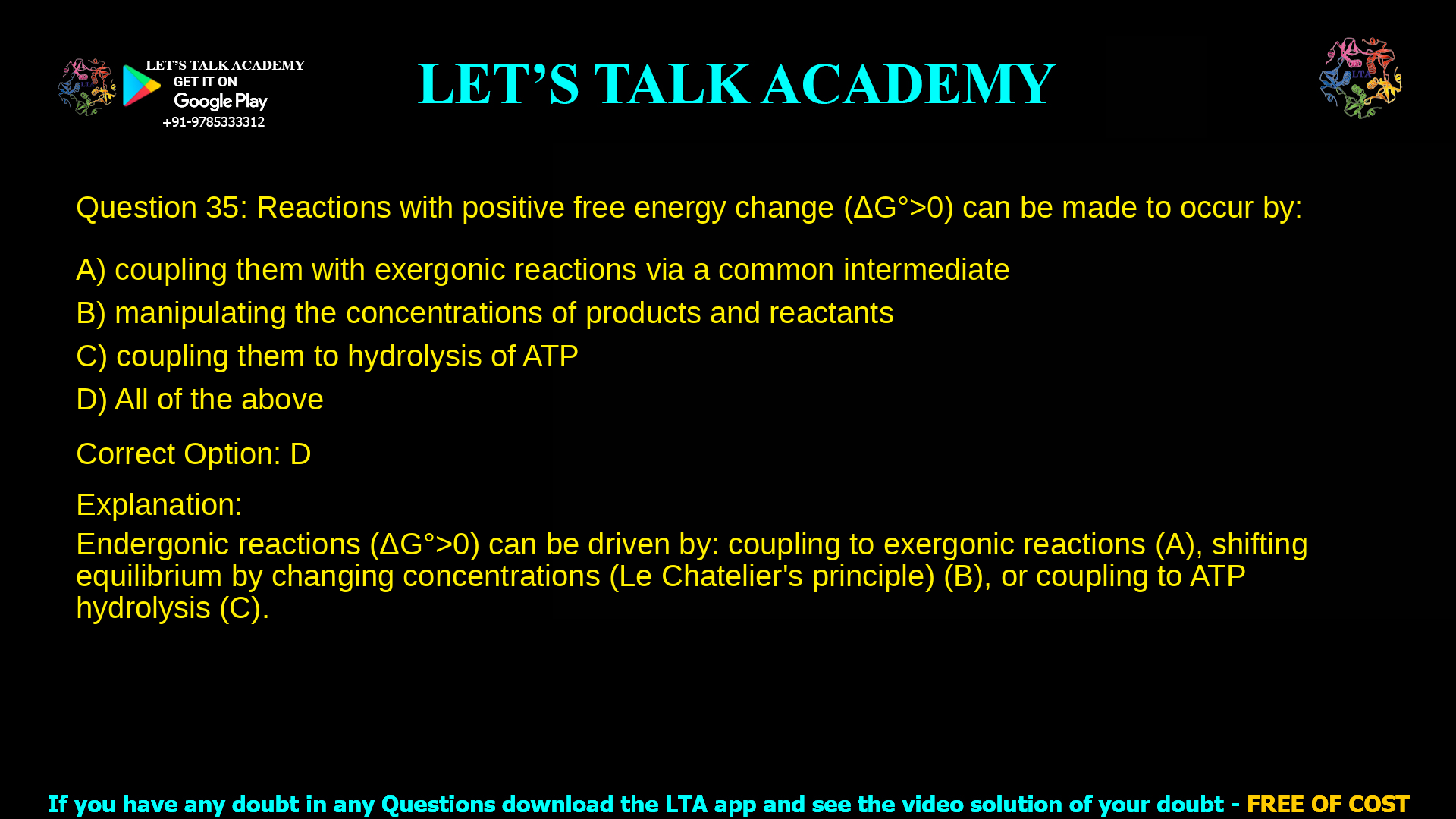 5. Reactions with positive free energy change (ΔG0>0) can be made to occur by: a. coupling them with exergonic reactions via a common intermediate b. manipulating the concentrations of products and reactants c. coupling them to hydrolysis of ATP d. All of the above