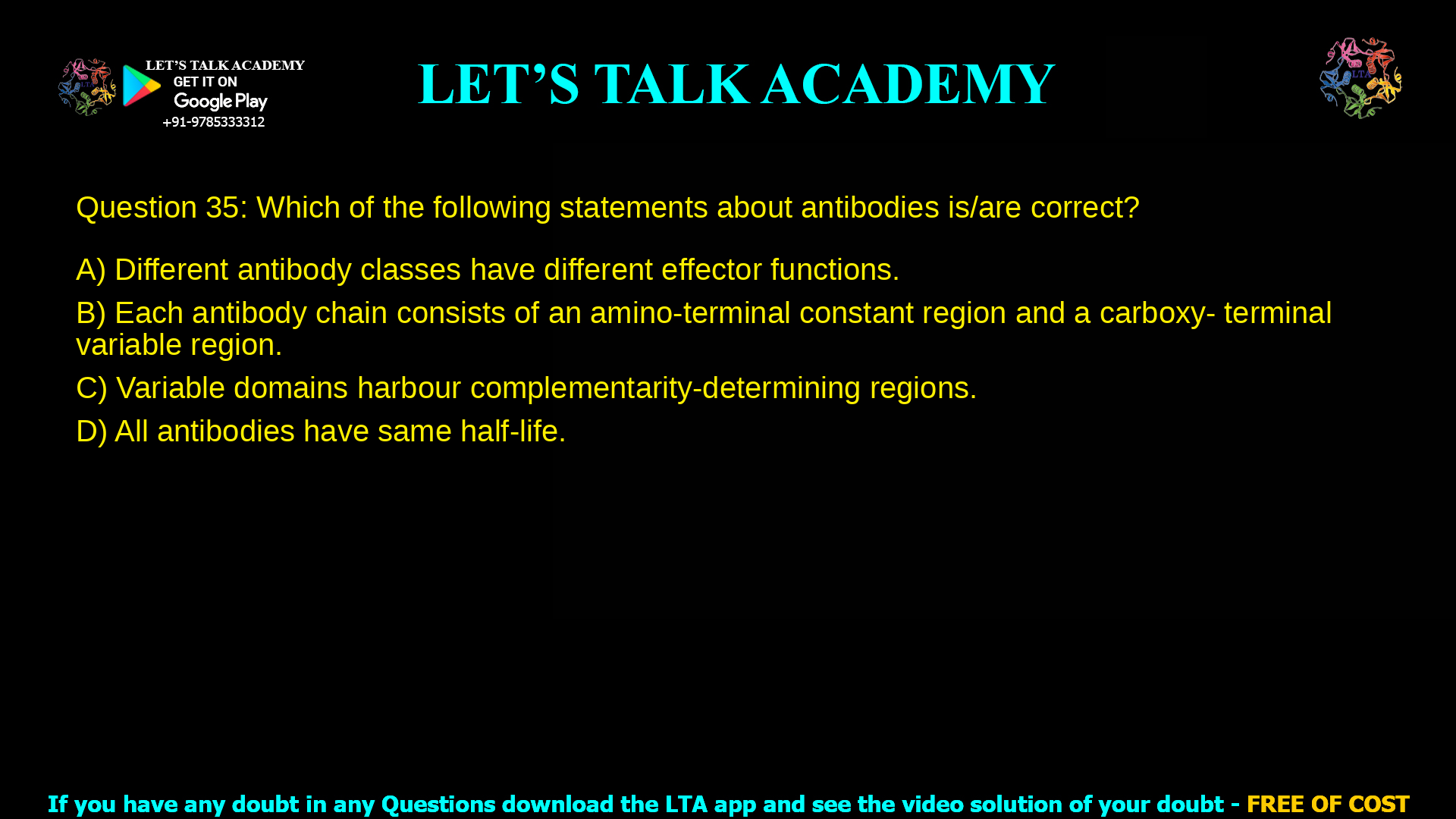 Q.35 Which of the following statements about antibodies is/are correct? (A) Different antibody classes have different effector functions. (B) Each antibody chain consists of an amino-terminal constant region and a carboxy- terminal variable region. (C) Variable domains harbour complementarity-determining regions. (D) All antibodies have same half-life.