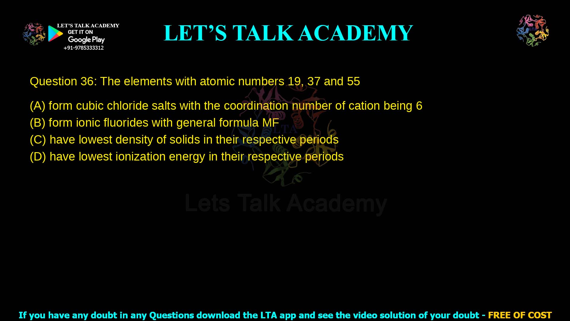 Q.36 The elements with atomic numbers 19, 37 and 55 (A) form cubic chloride salts with the coordination number of cation being 6 (B) form ionic fluorides with general formula MF (C) have lowest density of solids in their respective periods (D) have lowest ionization energy in their respective periods