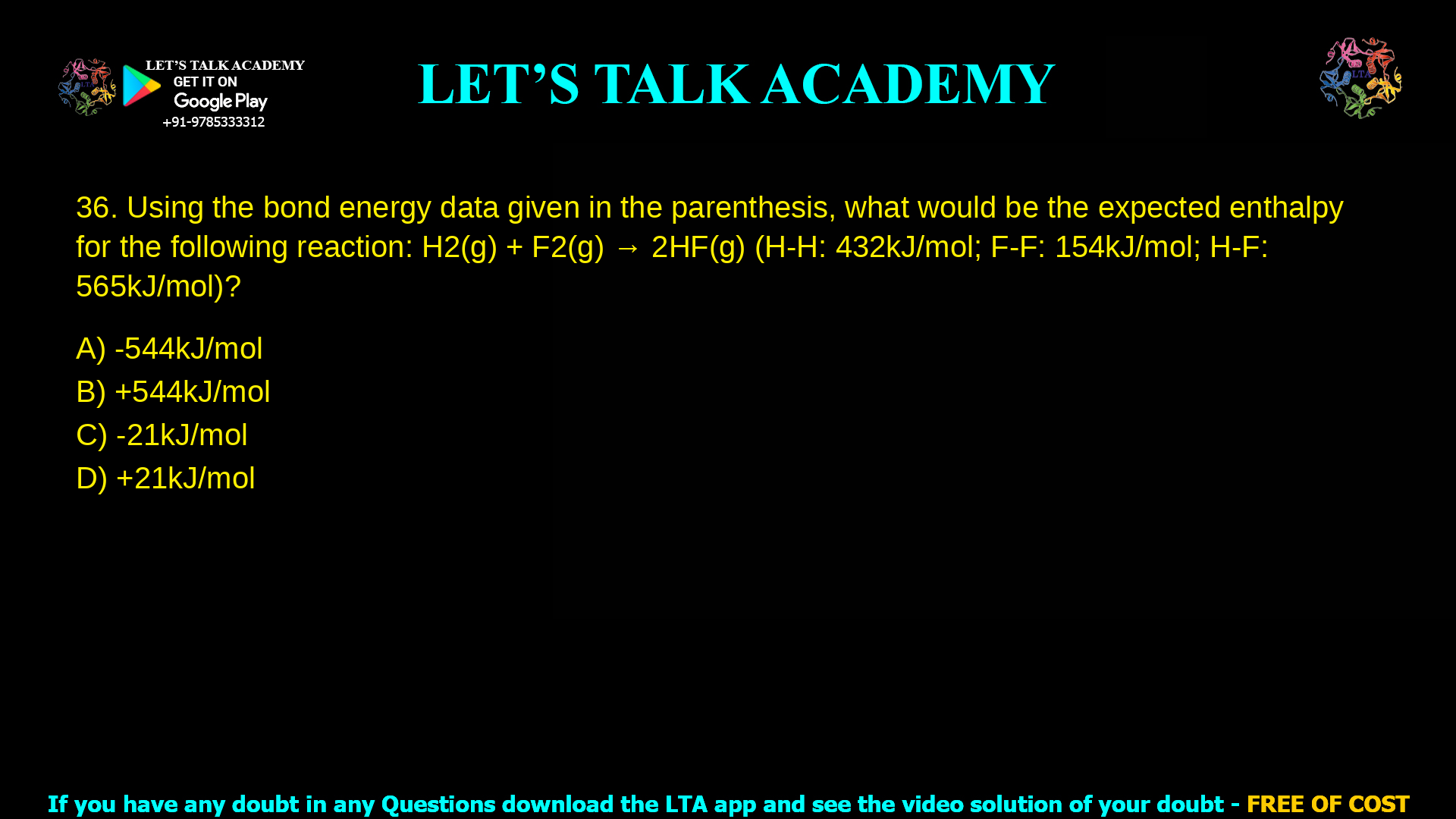 6. Using the bond energy data given in the parenthesis, what would be the expected enthalpy for the following reaction H2(g) + F2 (g) à 2HF (g) (H-H: 432 kJ/mol; F-F: 154 kJ/mol; H-F: 565 kJ/mol)? a. -544 kJ/mol b. +544 kJ/mol c. -21 kJ/mol d. +21 kJ/mol