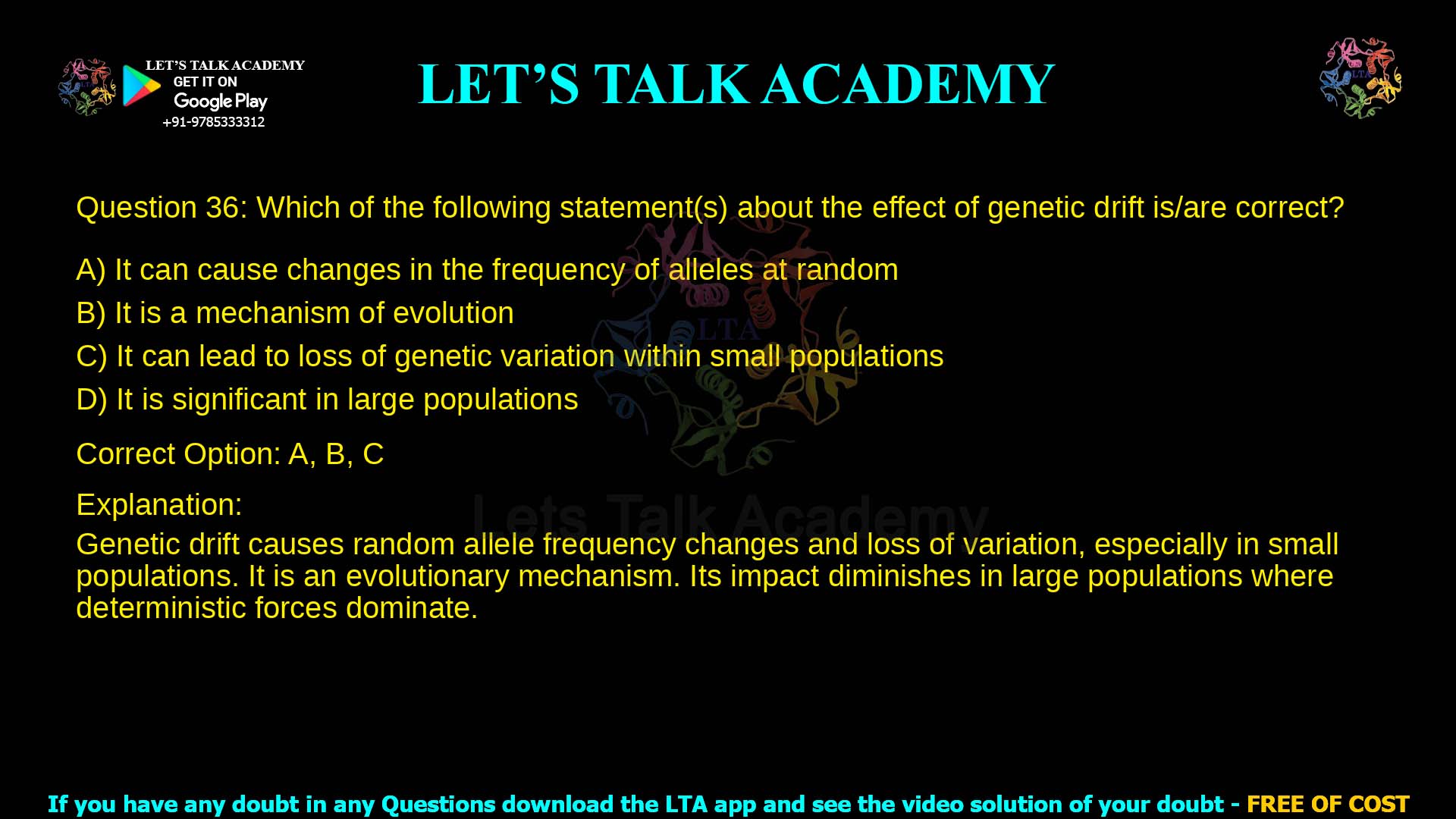 Q.36 Which of the following statement(s) about the effect of genetic drift is/are correct? (A) It can cause changes in the frequency of alleles at random (B) It is a mechanism of evolution (C) It can lead to loss of genetic variation within small populations (D) It is significant in large populations
