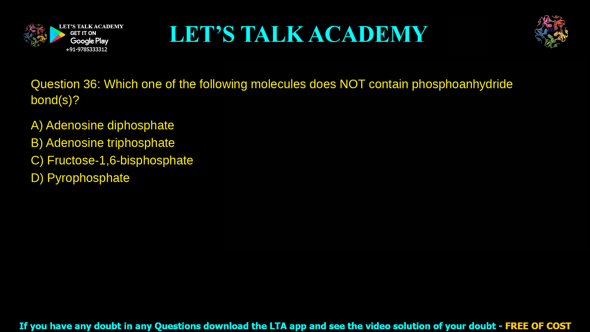 Q.36 Which one of the following molecules does NOT contain phosphoanhydride bond(s)? (A) Adenosine diphosphate (B) Adenosine triphosphate (C) Fructose-1,6-bisphosphate (D) Pyrophosphate
