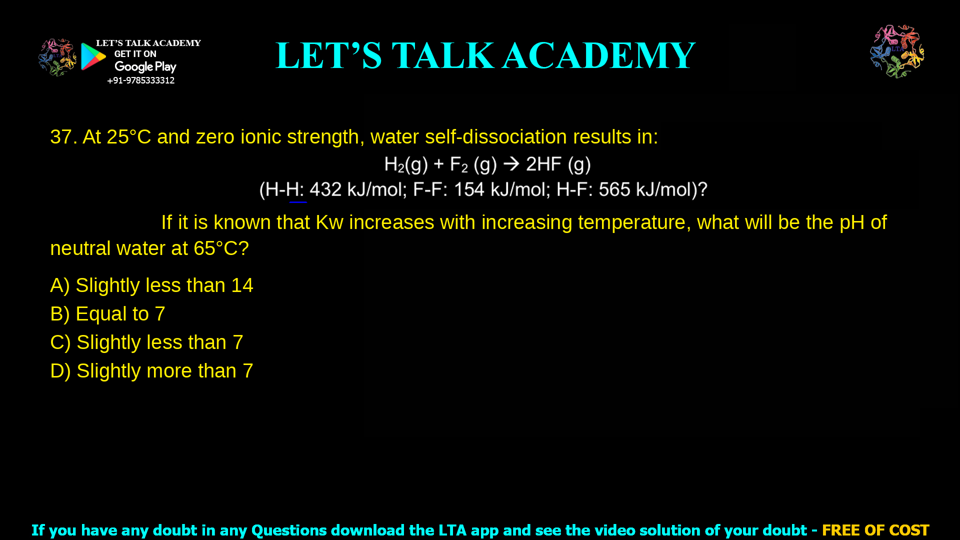 7. At 25 °C and zero ionic strength, water self-dissociation results in: Kw = [H3O+][OH-] = 1.0×10−14 If it is known that Kw increases with increasing temperature, what will be the pH of neutral water at 65°C? a. Slightly less than 14 b. Equal to 7 c. Slightly less than 7 d. Slightly more than 7