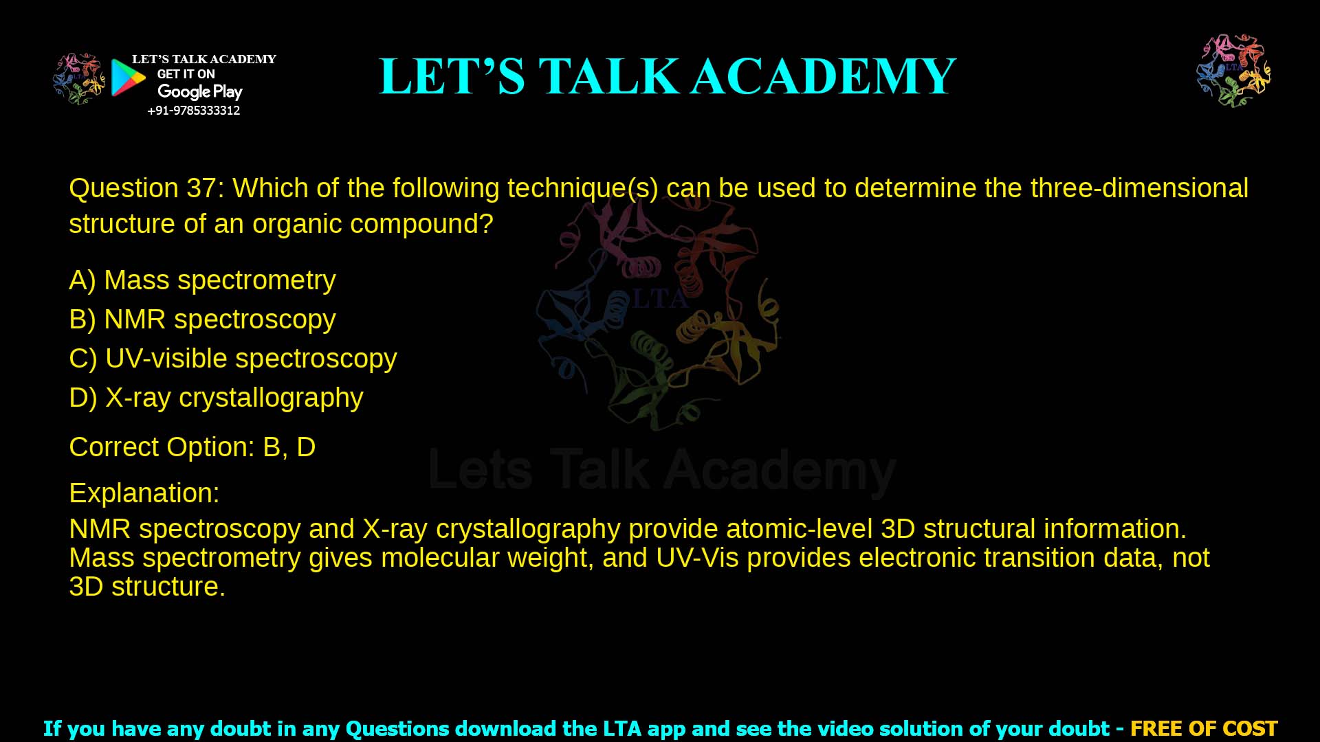 Q.37 Which of the following technique(s) can be used to determine the three- dimensional structure of an organic compound? (A) Mass spectrometry (B) NMR spectroscopy (C) UV-visible spectroscopy (D) X-ray crystallography