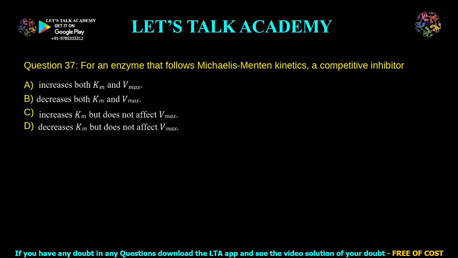 Q.37 For an enzyme that follows Michaelis-Menten kinetics, a competitive inhibitor (A) increases both 𝐾𝑚 and 𝑉𝑚𝑎𝑥. (B) decreases both 𝐾𝑚 and 𝑉𝑚𝑎𝑥. (C) increases 𝐾𝑚 but does not affect 𝑉𝑚𝑎𝑥. (D) decreases 𝐾𝑚 but does not affect 𝑉𝑚𝑎𝑥.