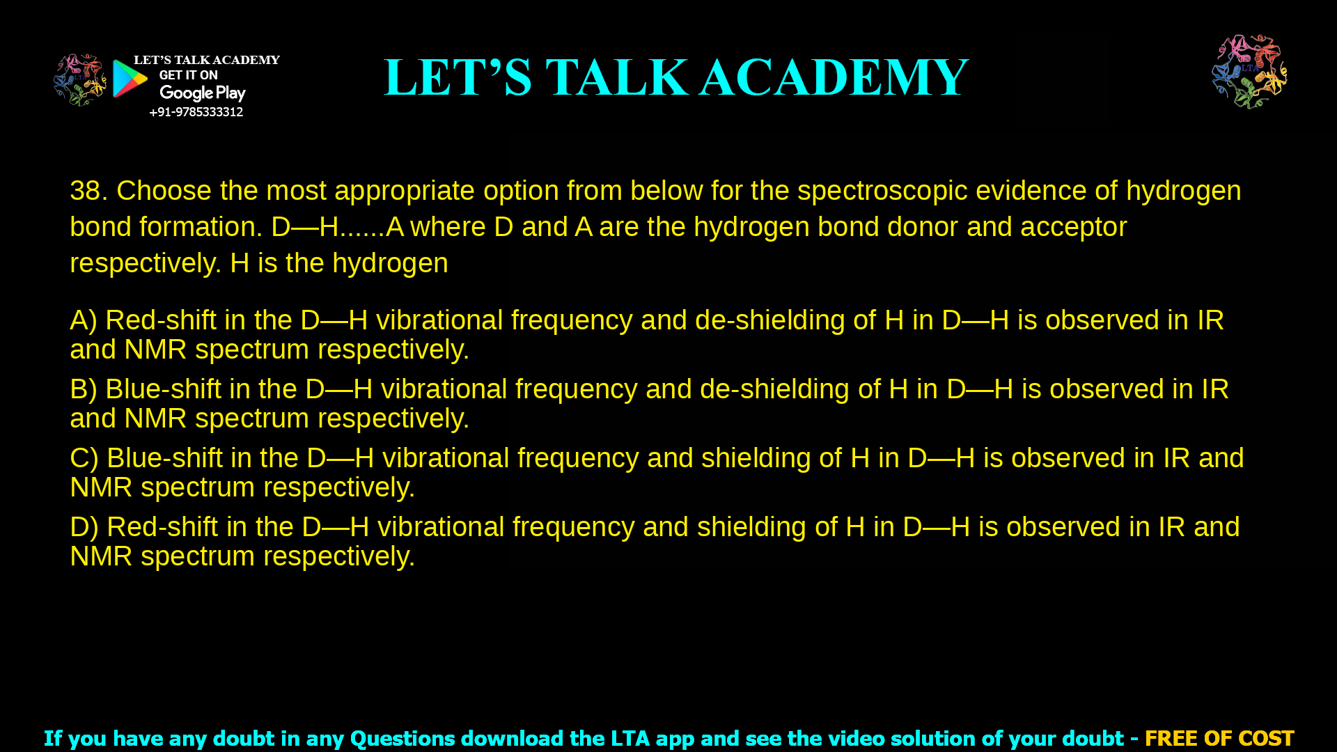 Choose the most appropriate option from below for the spectroscopic evidence of hydrogen bond formation. D—H……A where D and A are the hydrogen bond donor and acceptor respectively. H is the hydrogen atom. Red-shift in the D—H vibrational frequency and de-shielding of H in D—H is observed in IR and NMR spectrum respectively. Blue-shift in the D—H vibrational frequency and de-shielding of H in D—H is observed in IR and NMR spectrum respectively. Blue-shift in the D—H vibrational frequency and shielding of H in D—H is observed in IR and NMR spectrum respectively. Red-shift in the D—H vibrational frequency and shielding of H in D—H is observed in IR and NMR spectrum respectively.