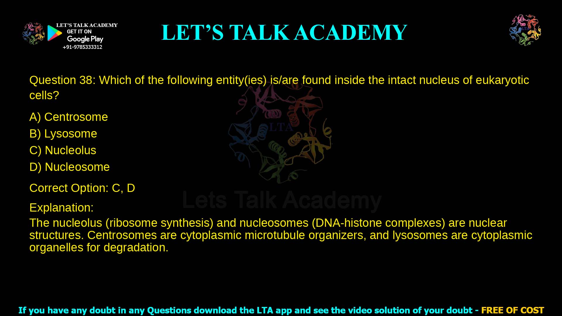 Q.38 Which of the following entity(ies) is/are found inside the intact nucleus of eukaryotic cells? (A) Centrosome (B) Lysosome (C) Nucleolus (D) Nucleosome