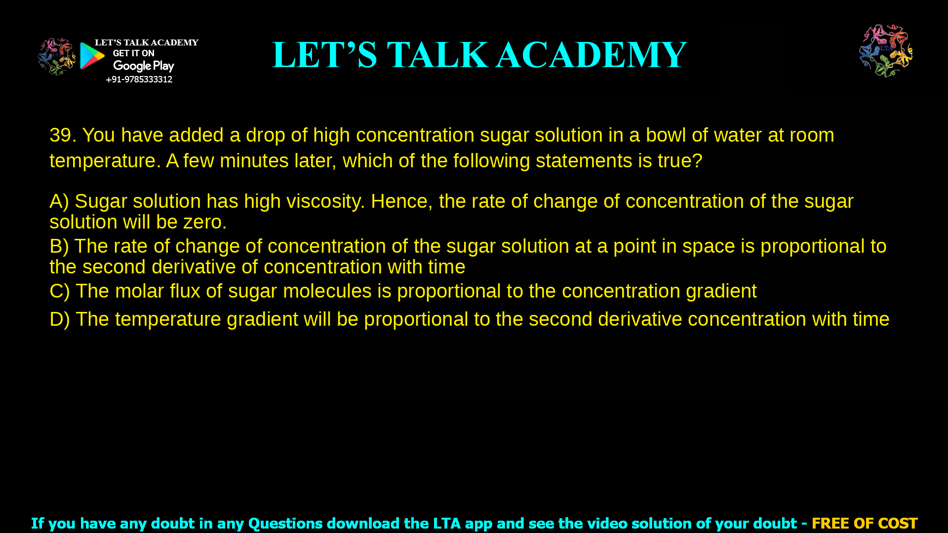 You have added a drop of high concentration sugar solution in a bowl of water at room temperature. A few minutes later, which of the following statements is true? Sugar solution has high viscosity. Hence, the rate of change of concentration of the sugar solution will be zero. The rate of change of concentration of the sugar solution at a point in space is proportional to the second derivative of concentration with time The molar flux of sugar molecules is proportional to the concentration gradient The temperature gradient will be proportional to the second derivative concentration with time