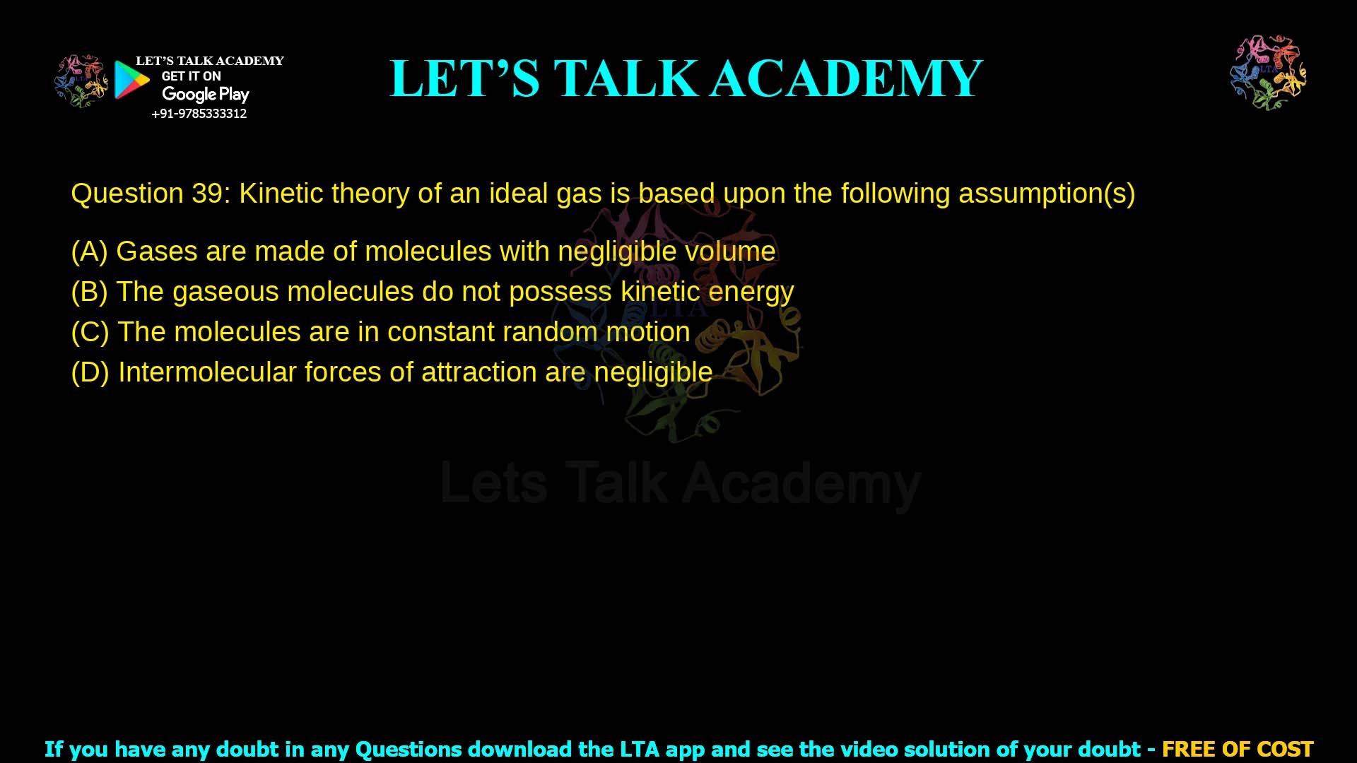 Q.39 Kinetic theory of an ideal gas is based upon the following assumption(s): (A) Gases are made of molecules with negligible volume (B) The gaseous molecules do not possess kinetic energy (C) The molecules are in constant random motion (D) Intermolecular forces of attraction are negligible ​