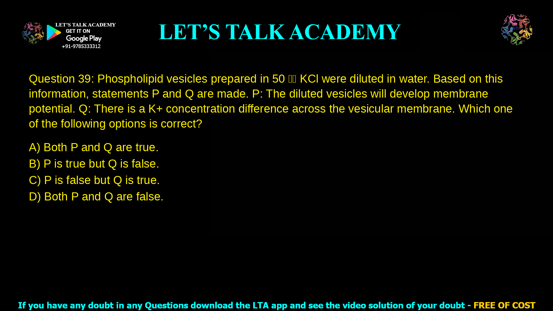 Q.39 Phospholipid vesicles prepared in 50 𝑚𝑀 KCl were diluted in water. Based on this information, statements P and Q are made. P: The diluted vesicles will develop membrane potential. Q: There is a K+ concentration difference across the vesicular membrane. Which one of the following options is correct? (A) Both P and Q are true. (B) P is true but Q is false. (C) P is false but Q is true. (D) Both P and Q are false.