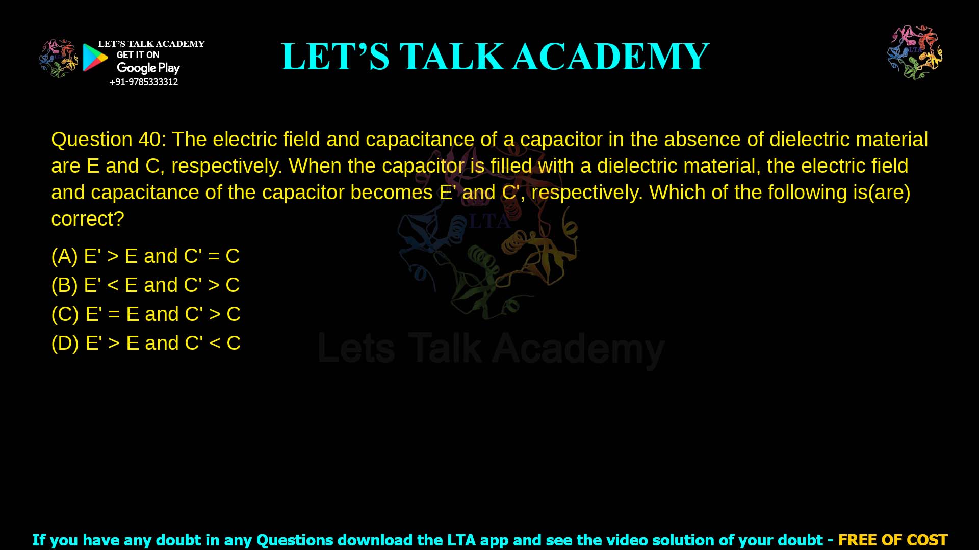 Q.40 The electric field and capacitance of a capacitor in the absence of dielectric material are E and C, respectively. When the capacitor is filled with a dielectric material, the electric field and capacitance of the capacitor becomes E′ and C′, respectively. Which of the following is (are) correct? (A) E′ > E and C′ = C (B) E′ < E and C′ > C (C) E′ = E and C′ > C (D) E′ > E and C′ < C