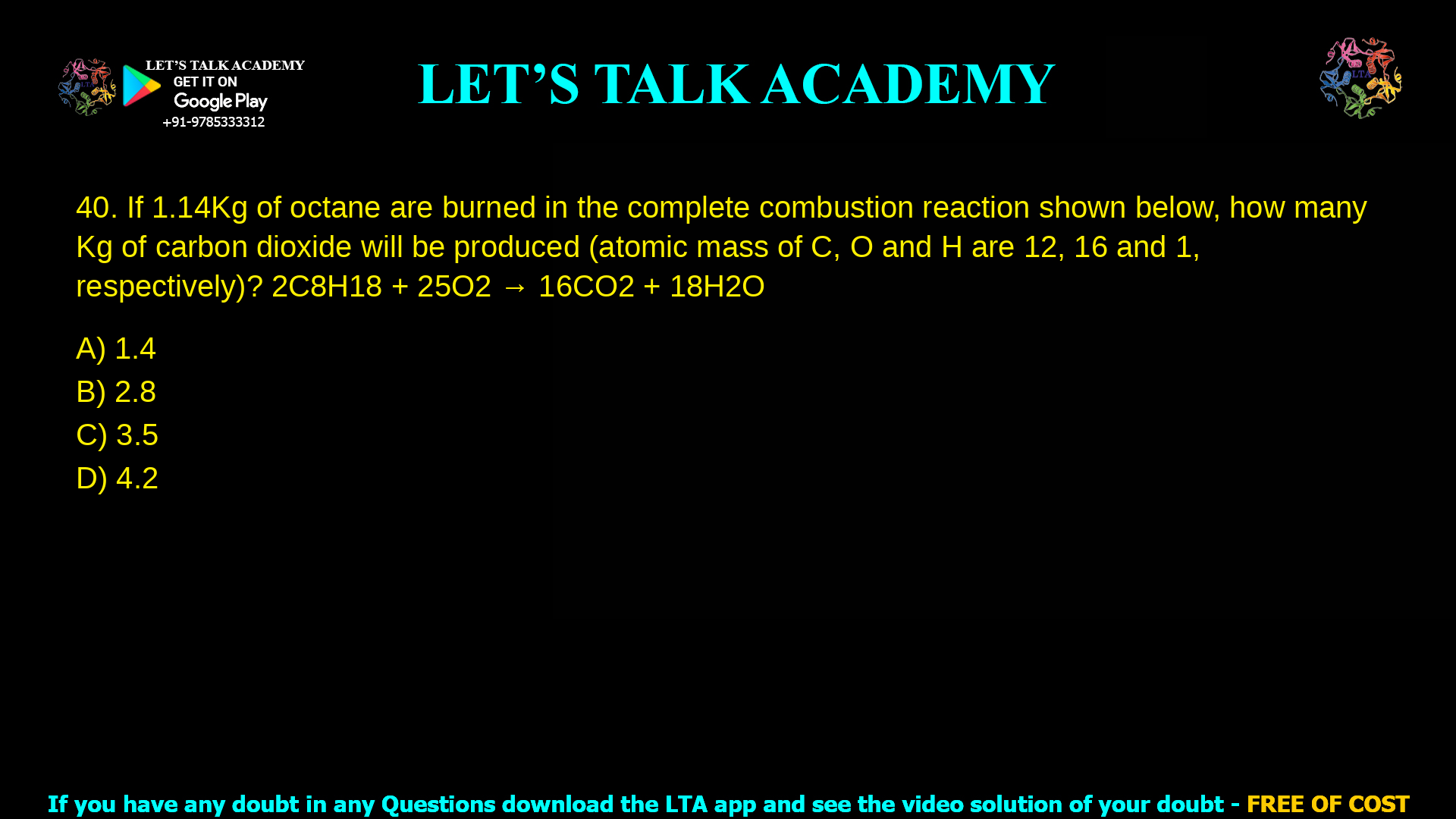 10. If 1.14 Kg of octane are burned in the complete combustion reaction shown below, how many Kg of carbon dioxide will be produced (atomic mass of C, O and H are 12, 16 and 1, respectively)? 2C8H18 + 25O2 à 16CO2 + 18H2O a. 9.1 b. 11.4 c. 5.7 d. 3.5