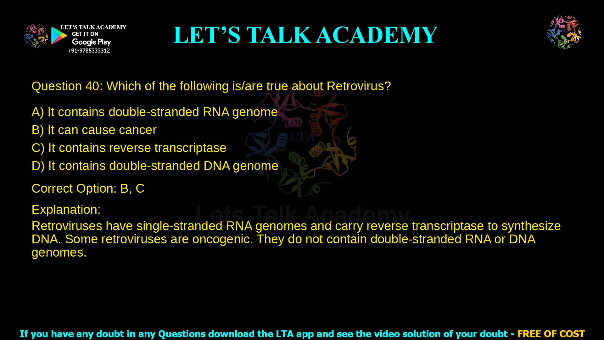 Q.40 Which of the following is/are true about Retrovirus? (A) It contains double-stranded RNA genome (B) It can cause cancer (C) It contains reverse transcriptase (D) It contains double-stranded DNA genome