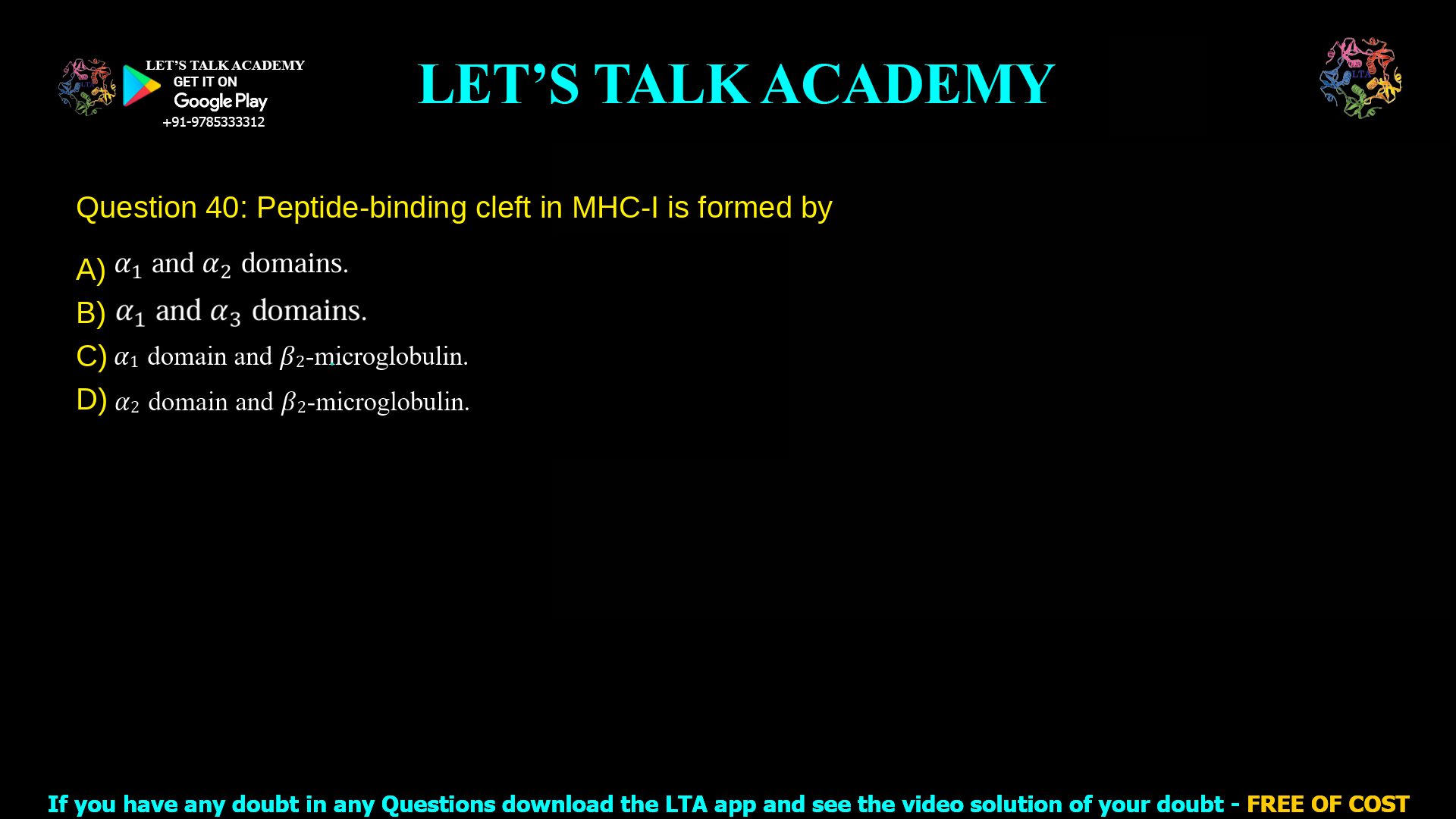 Q.40 Peptide-binding cleft in MHC-I is formed by (A) 𝛼1 and 𝛼2 domains. (B) 𝛼1 and 𝛼3 domains. (C) 𝛼1 domain and 𝛽2-microglobulin. (D) 𝛼2 domain and 𝛽2-microglobulin.