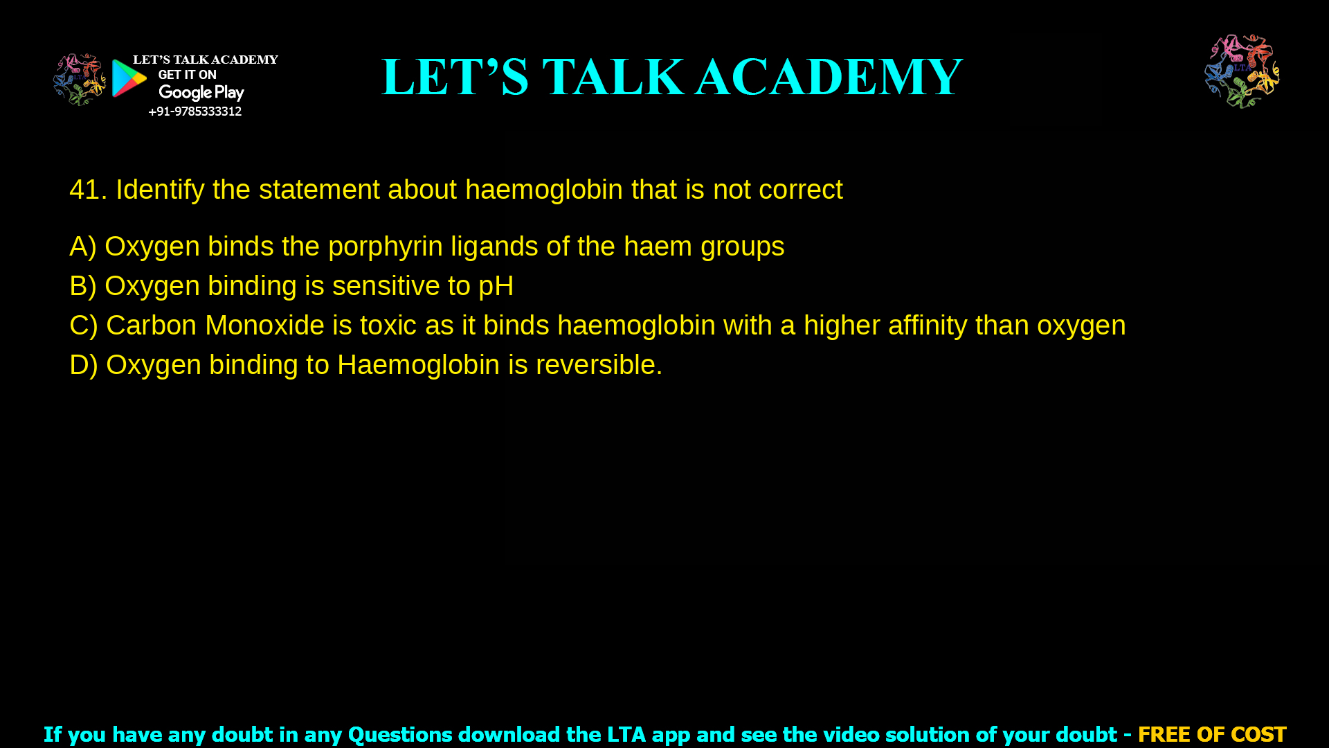 Identify the statement about haemoglobin that is not correct Oxygen binds the porphyrin ligands of the haem groups Oxygen binding is sensitive to pH Carbon Monoxide is toxic as it binds haemoglobin with a higher affinity than oxygen Oxygen binding to Haemoglobin is reversible.