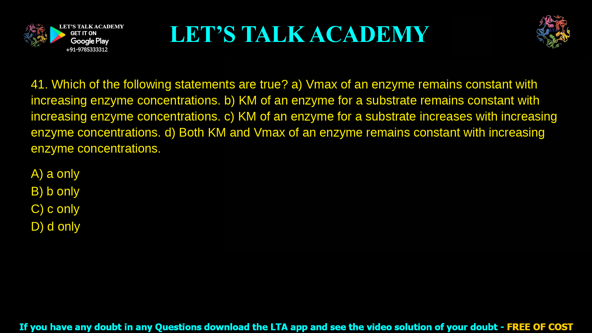 11. Which of the following statements are true? a. Vmax of an enzyme remains constant with increasing enzyme concentrations. b. KM of an enzyme for a substrate remains constant with increasing enzyme concentrations. c. KM of an enzyme for a substrate increases with increasing enzyme concentrations. d. Both KM and Vmax of an enzyme remains constant with increasing enzyme concentrations.