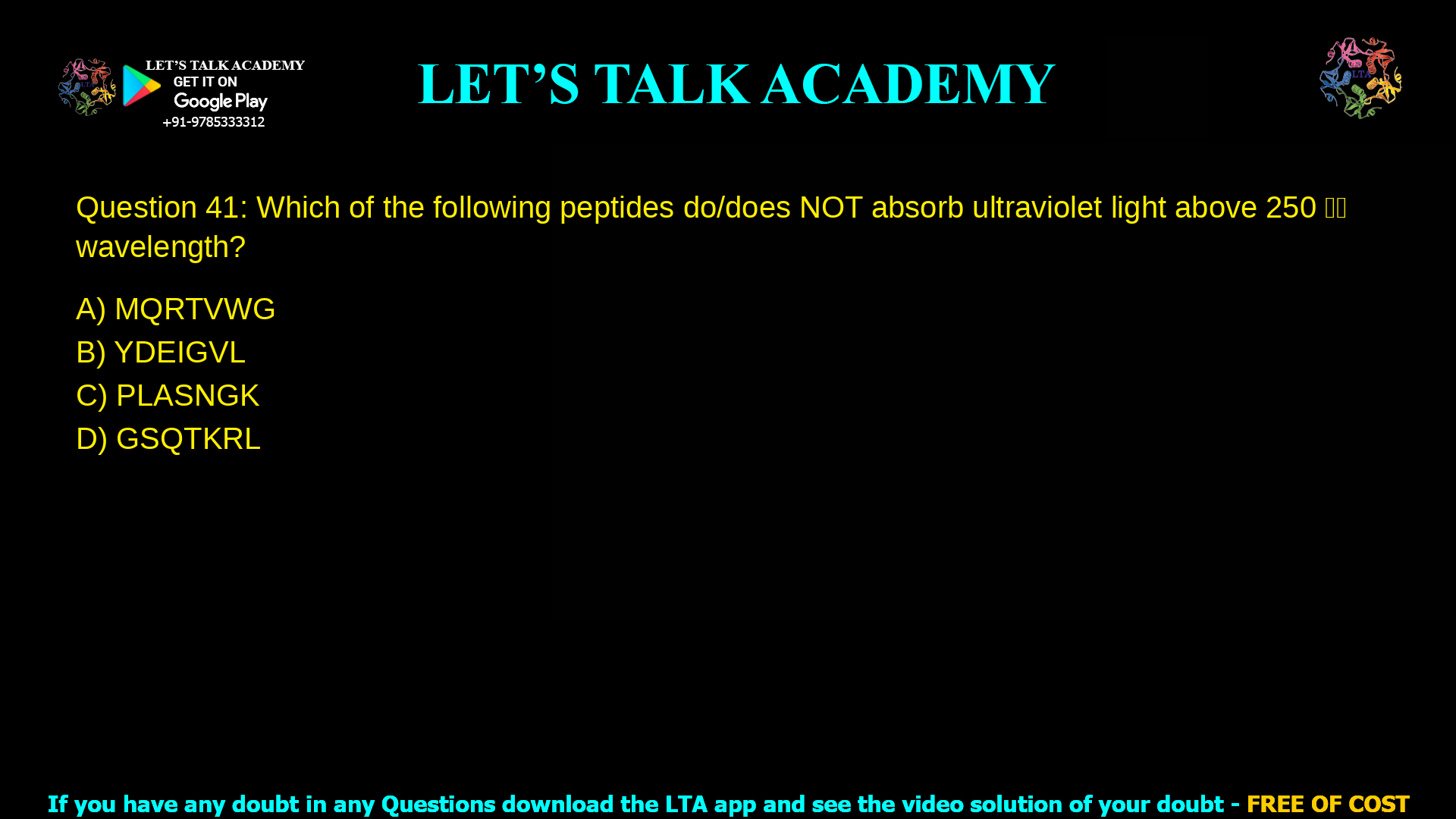Q.41 Which of the following peptides do/does NOT absorb ultraviolet light above 250 𝑛𝑚 wavelength? (A) MQRTVWG (B) YDEIGVL (C) PLASNGK (D) GSQTKRL