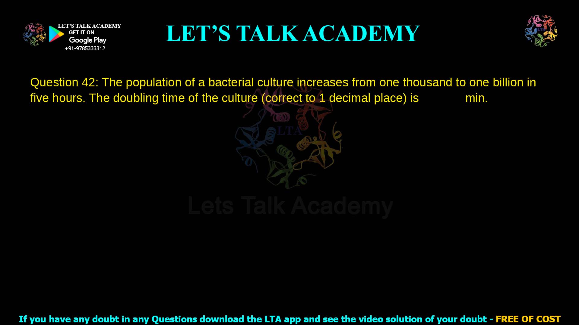 Q.42 The population of a bacterial culture increases from one thousand to one billion in five hours. The doubling time of the culture (correct to 1 decimal place) is ______ min. ​