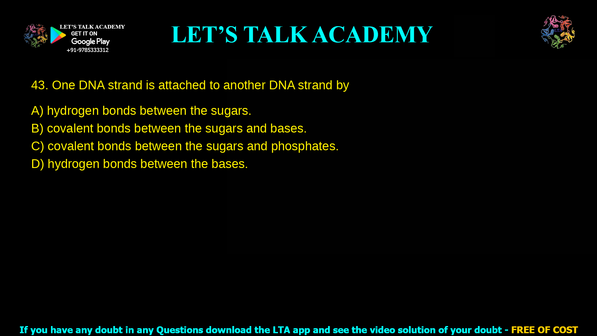 13. One DNA strand is attached to another DNA strand by a. hydrogen bonds between the sugars. b. covalent bonds between the sugars and bases. c. covalent bonds between the sugars and phosphates. d. hydrogen bonds between the bases.