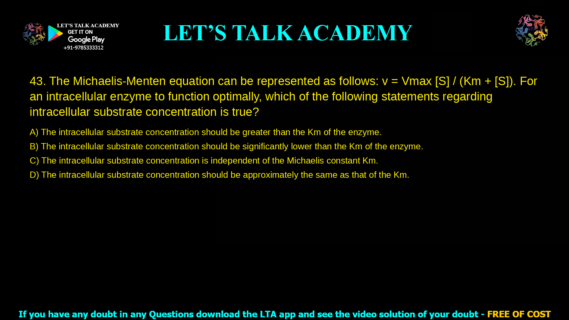 The Michaelis-Menten equation can be represented as follows: v = Vmax. [S] 1 + [S]/Km For an intracellular enzyme to function optimally, which of the following statements regarding intracellular substrate concentration is true? The intracellular substrate concentration should be greater than the Km of the enzyme. The intracellular substrate concentration should be significantly lower than the Km of the enzyme. The intracellular substrate concentration is independent of the Michaelis constant Km. The intracellular substrate concentration should be approximately the same as that of the Km.