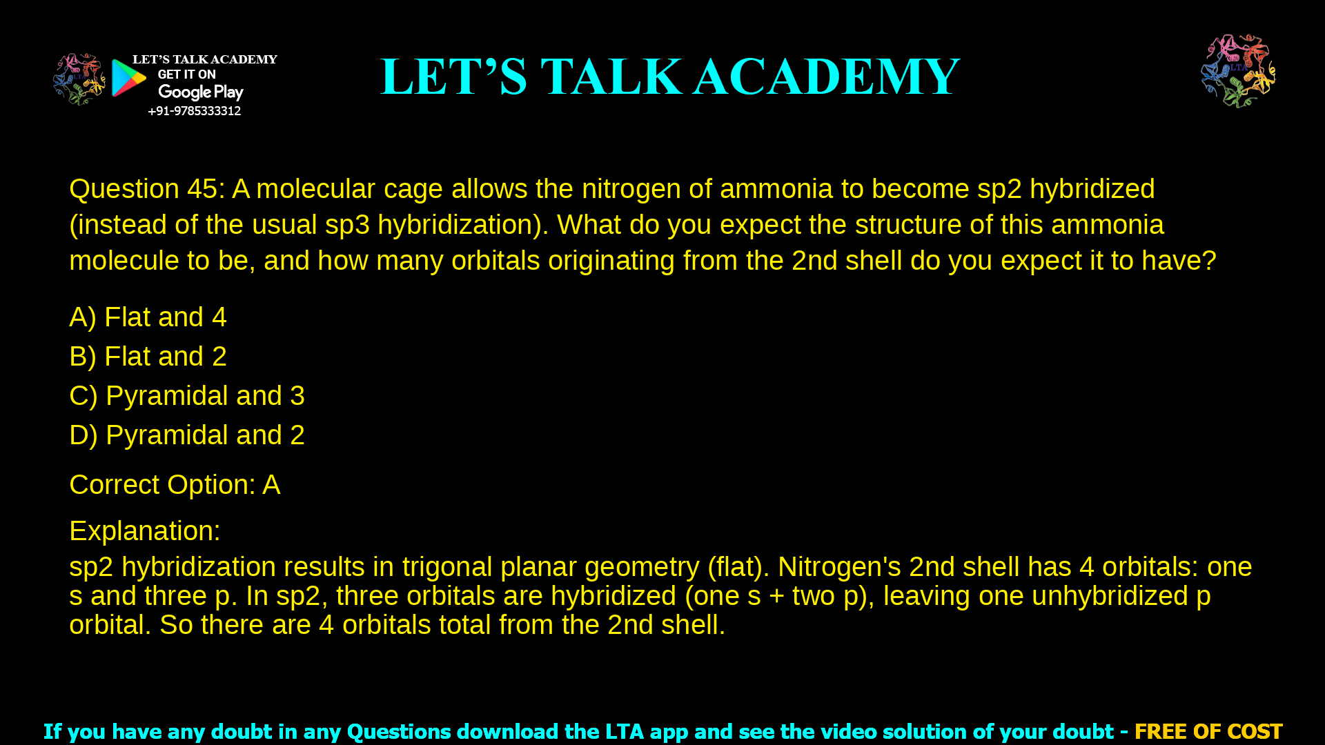 15. A molecular cage allows the nitrogen of ammonia to become sp2 hybridized (instead of the usual sp3 hybridization). What do you expect the structure of this ammonia molecule to be, and how many orbitals originating from the 2nd shell do you expect it to have? a. Flat and 4 b. Flat and 2 c. Pyramidal and 3 d. Pyramidal and 2