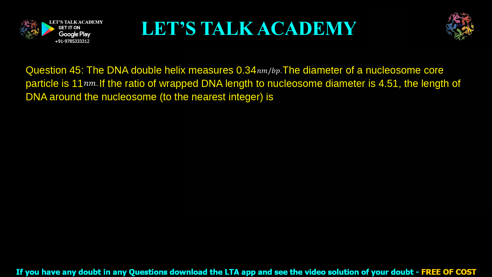 Q.45 The DNA double helix measures 0.34 𝑛𝑚/𝑏𝑝. The diameter of a nucleosome core particle is 11 𝑛𝑚. If the ratio of wrapped DNA length to nucleosome diameter is 4.51, the length of DNA around the nucleosome (to the nearest integer) is _____ 𝑏𝑝.