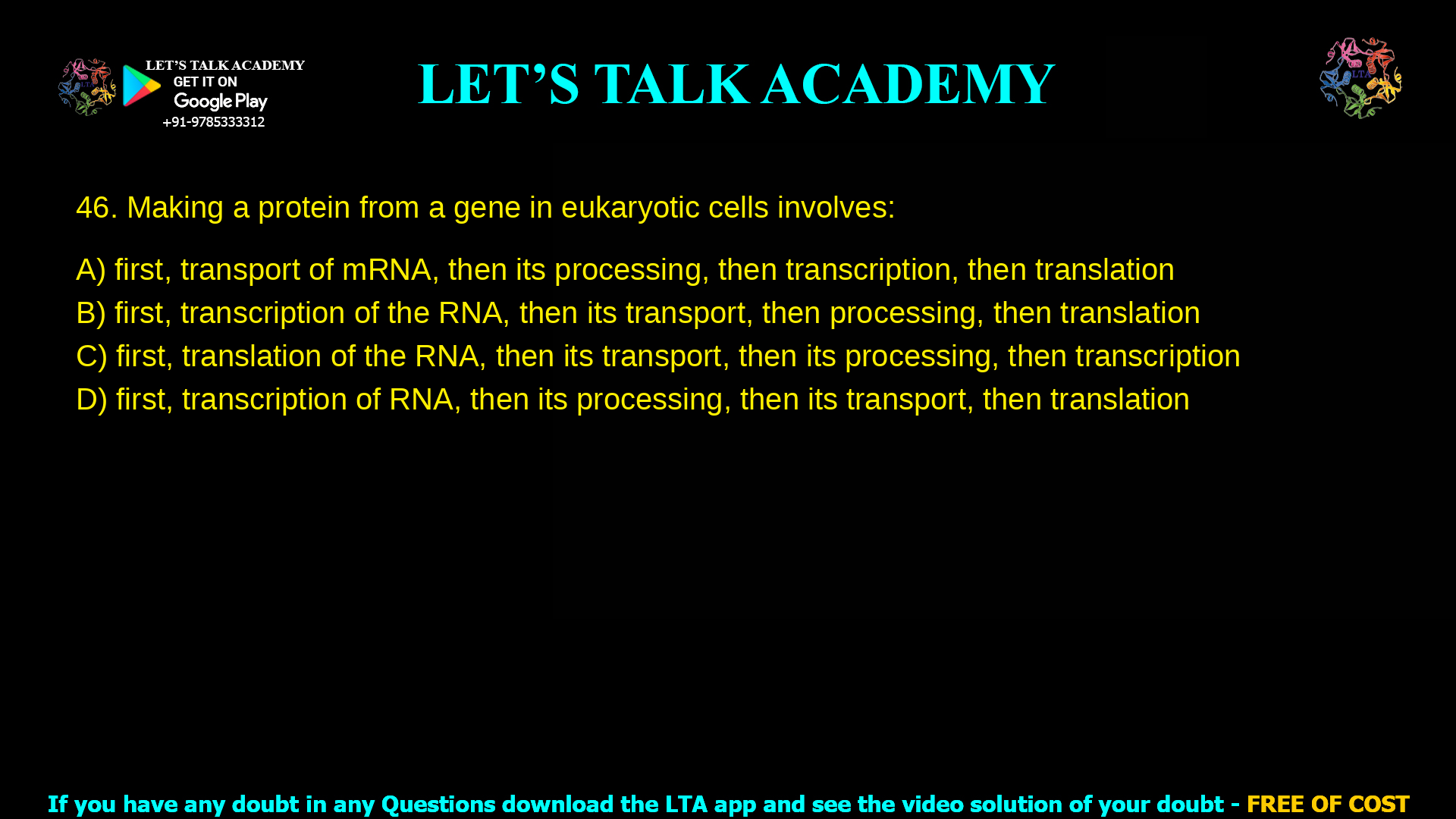 1. Making a protein from a gene in eukaryotic cells involves: a. first, transport of mRNA, then its processing, then transcription, then translation b. first, transcription of the RNA, then its transport, then processing, then translation c. first, translation of the RNA, then its transport, then its processing, then transcription d. first, transcription of RNA, then its processing, then its transport, then translation