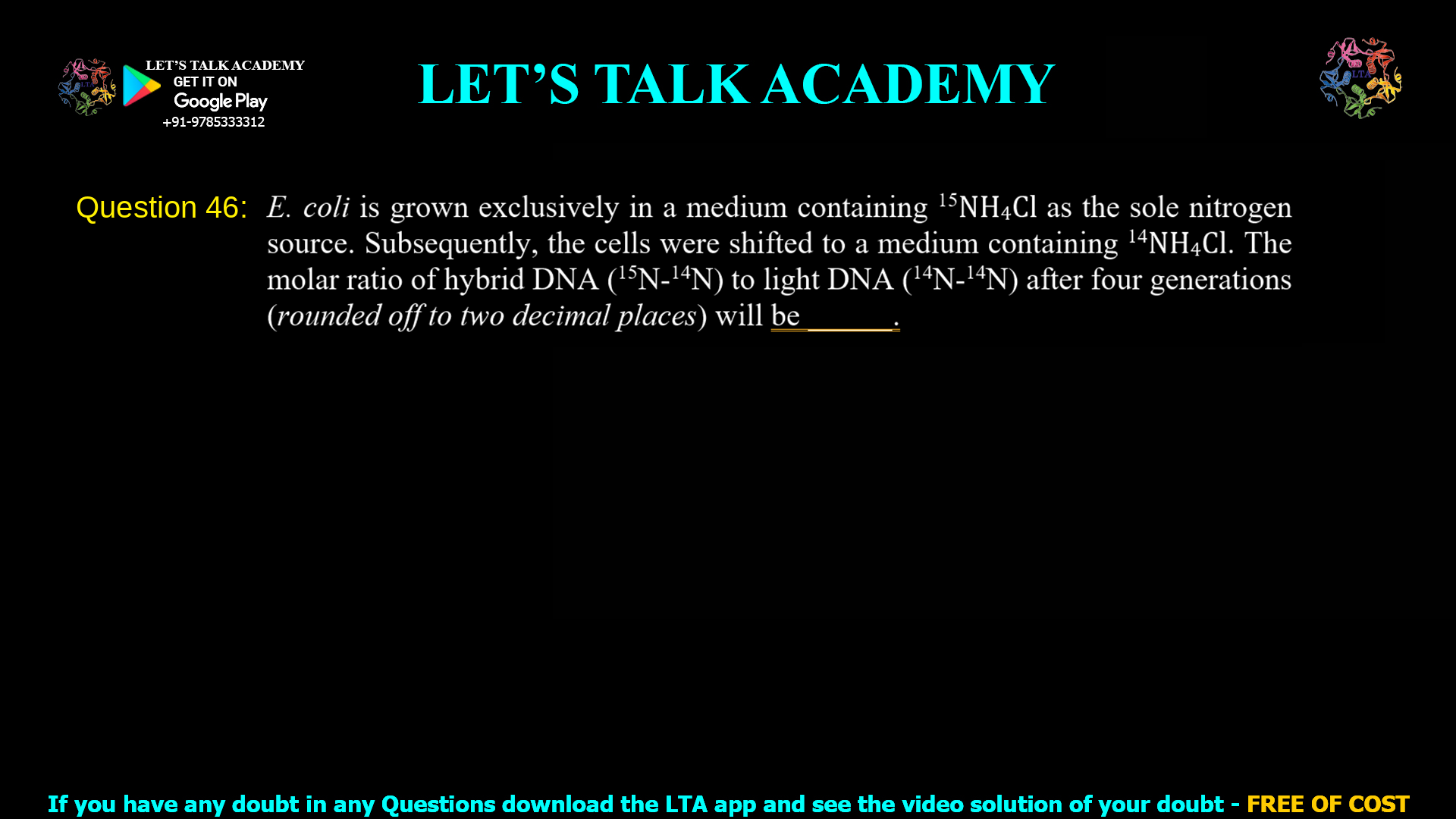 Q.46 E. coli is grown exclusively in a medium containing 15NH4Cl as the sole nitrogen source. Subsequently, the cells were shifted to a medium containing 14NH4Cl. The molar ratio of hybrid DNA (15N-14N) to light DNA (14N-14N) after four generations (rounded off to two decimal places) will be _____ .