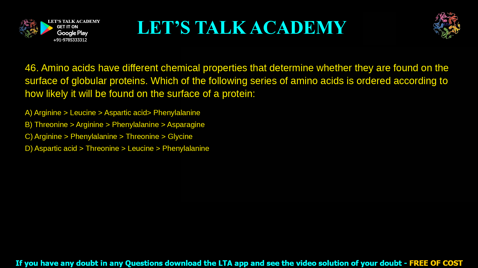 Amino acids have different chemical properties that determine whether they are found on the surface of globular proteins. Which of the following series of amino acids is ordered according to how likely it will be found on the surface of a protein: Arginine > Leucine > Aspartic acid> Phenylalanine Threonine > Arginine > Phenylalanine > Asparagine Arginine > Phenylalanine > Threonine > Glycine Aspartic acid > Threonine > Leucine > Phenylalanine