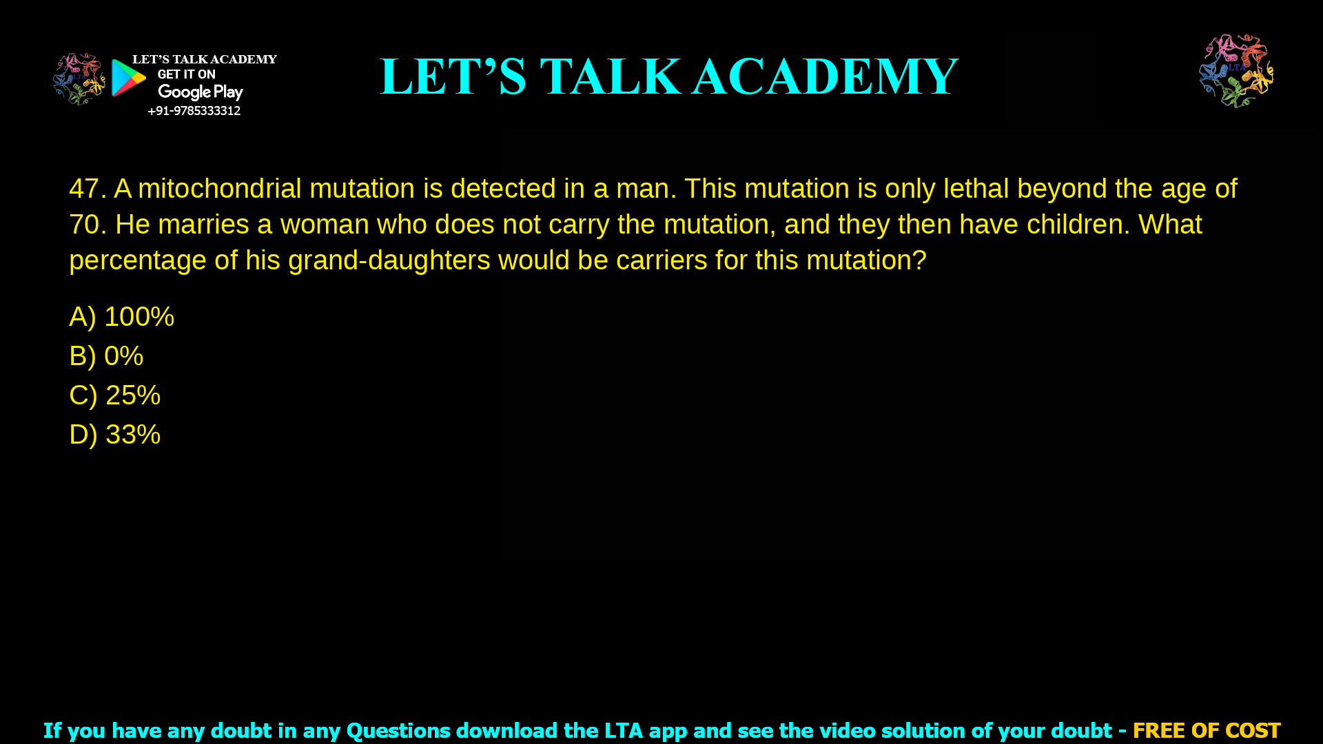 A mitochondrial mutation is detected in a man. This mutation is only lethal beyond the age of 70. He marries a woman who does not carry the mutation, and they then have children. What percentage of his grand-daughters would be carriers for this mutation 100% 0% 25% 33%