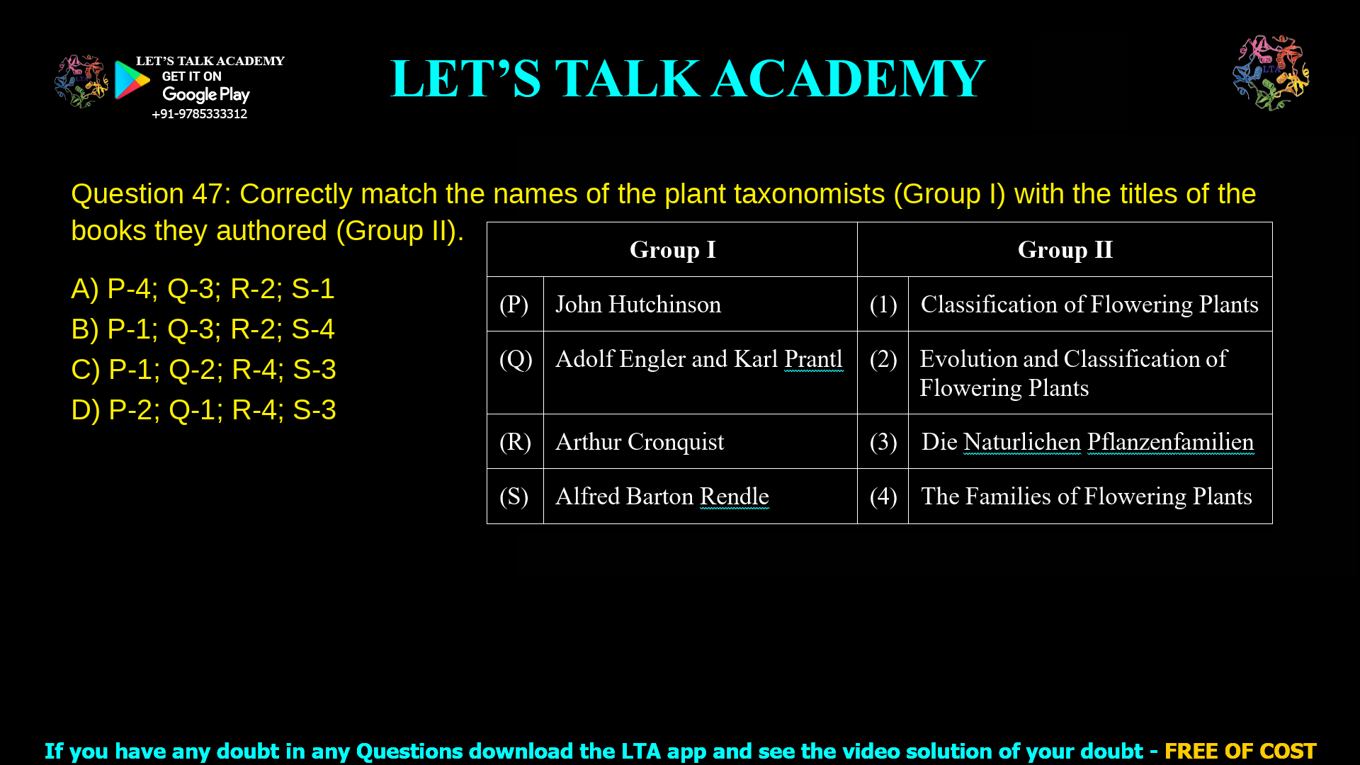 Q.47 Correctly match the names of the plant taxonomists (Group I) with the titles of the books they authored (Group II). Group I Group II (P) John Hutchinson (1) Classification of Flowering Plants (Q) Adolf Engler and Karl Prantl (2) Evolution and Classification of Flowering Plants (R) Arthur Cronquist (3) Die Naturlichen Pflanzenfamilien (S) Alfred Barton Rendle (4) The Families of Flowering Plants (A) P-4; Q-3; R-2; S-1 (B) P-1; Q-3; R-2; S-4 (C) P-1; Q-2; R-4; S-3 (D) P-2; Q-1; R-4; S-3