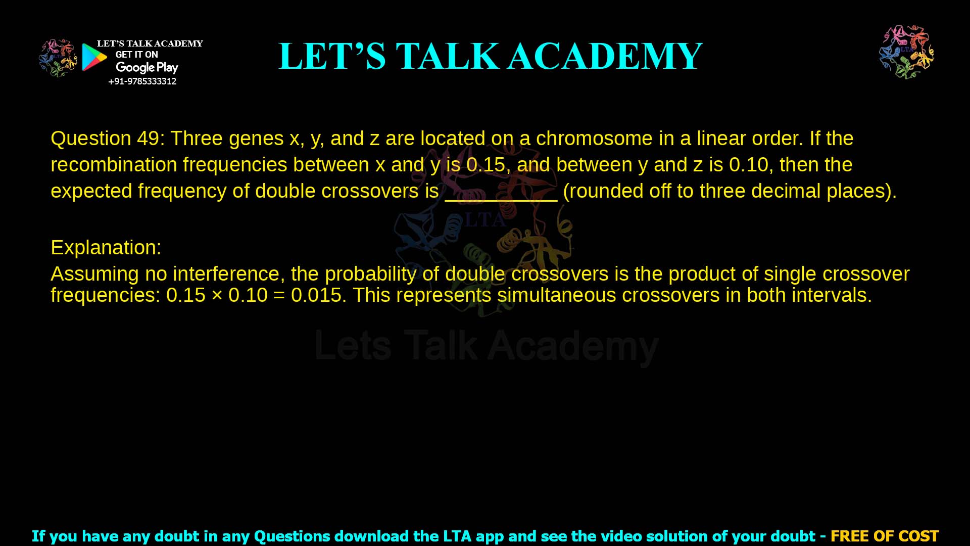 Q.49 Three genes x, y, and z are located on a chromosome in a linear order. If the recombination frequencies between x and y is 0.15, and between y and z is 0.10, then the expected frequency of double crossovers is __________ (rounded off to three decimal places).