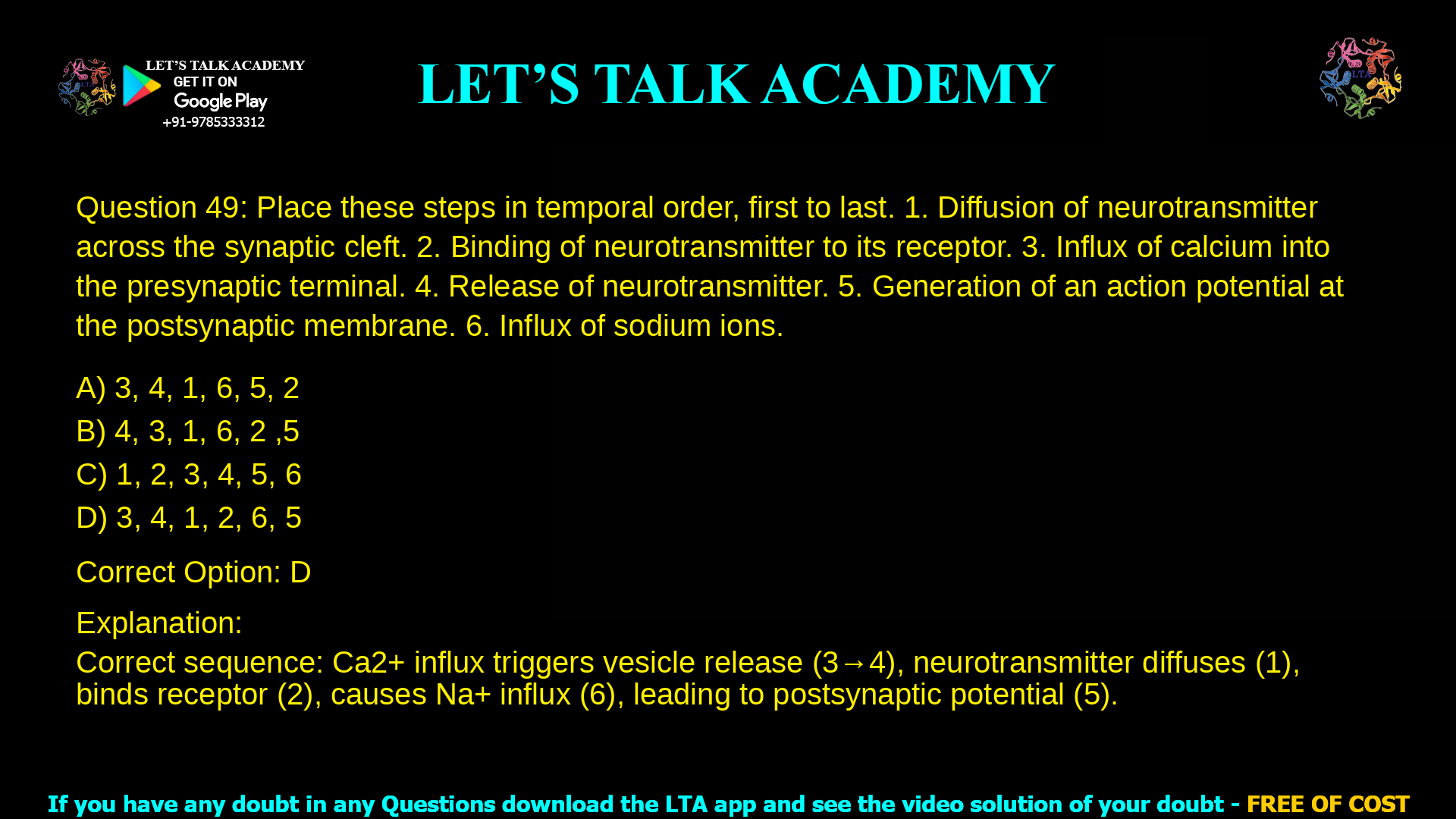 4. Place these steps in temporal order, first to last. 1. Diffusion of neurotransmitter across the synaptic cleft. 2. Binding of neurotransmitter to its receptor. 3. Influx of calcium into the presynaptic terminal. 4. Release of neurotransmitter. 5. Generation of an action potential at the postsynaptic membrane. 6. Influx of sodium ions. a. 3, 4, 1, 6, 5, 2 b. 4, 3, 1, 6, 2 ,5 c. 1, 2, 3, 4, 5, 6 d. 3, 4, 1, 2, 6, 5