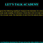 5. A screw gauge gives the following reading to measure the diameter of a wire. Main scale reading: 0 mm Circular scale reading: 52 divisions. Given that 1 mm on main scale corresponds to 100 divisions of the circular scale, the diameter of wire from the above data is: a. 0.052 cm b. 0.026 cm c. 0.005 cm d. 0.52 cm