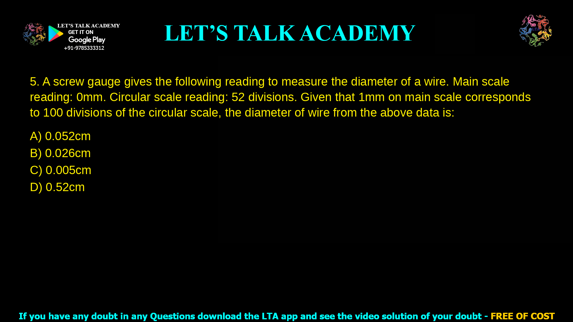 5. A screw gauge gives the following reading to measure the diameter of a wire. Main scale reading: 0 mm Circular scale reading: 52 divisions. Given that 1 mm on main scale corresponds to 100 divisions of the circular scale, the diameter of wire from the above data is: a. 0.052 cm b. 0.026 cm c. 0.005 cm d. 0.52 cm