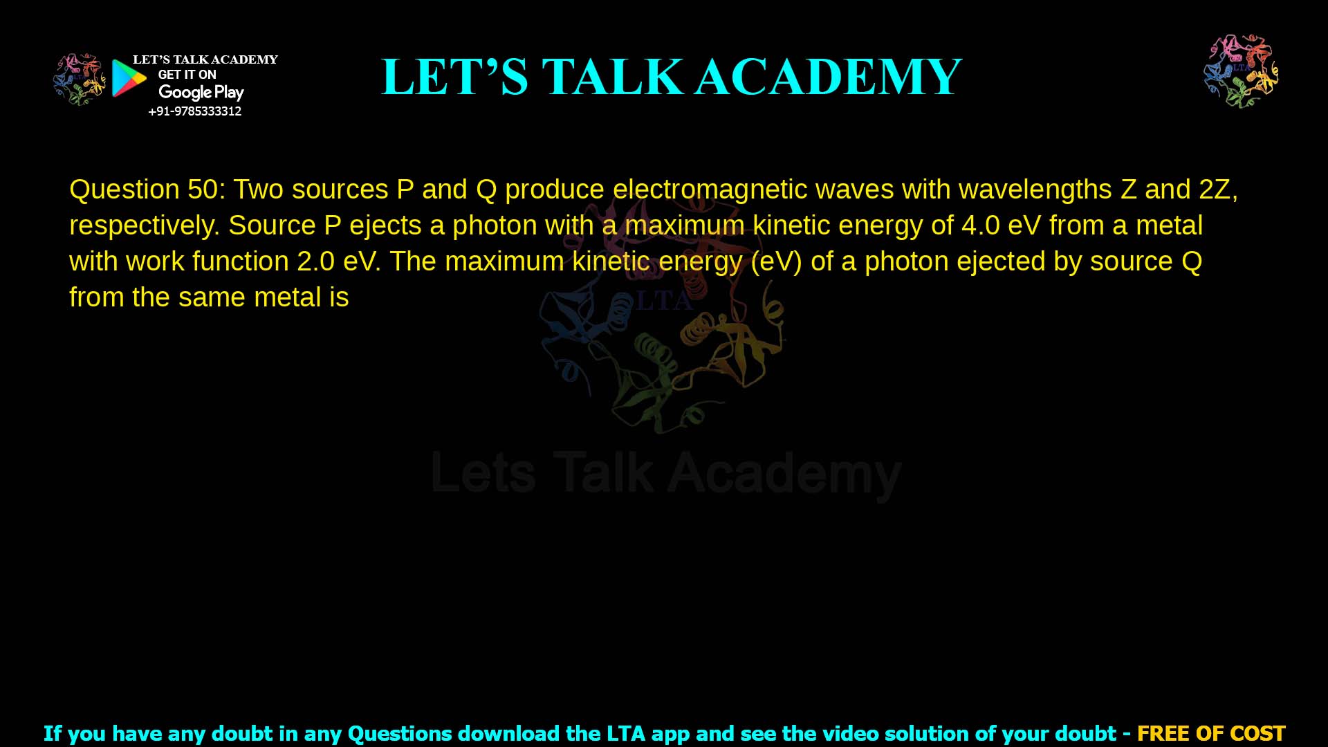 Q.50 Two sources P and Q produce electromagnetic waves with wavelengths Z and 2Z, respectively. Source P ejects a photon with a maximum kinetic energy of 4.0 eV from a metal with work function 2.0 eV. The maximum kinetic energy (eV) of a photon ejected by source Q from the same metal is ________.