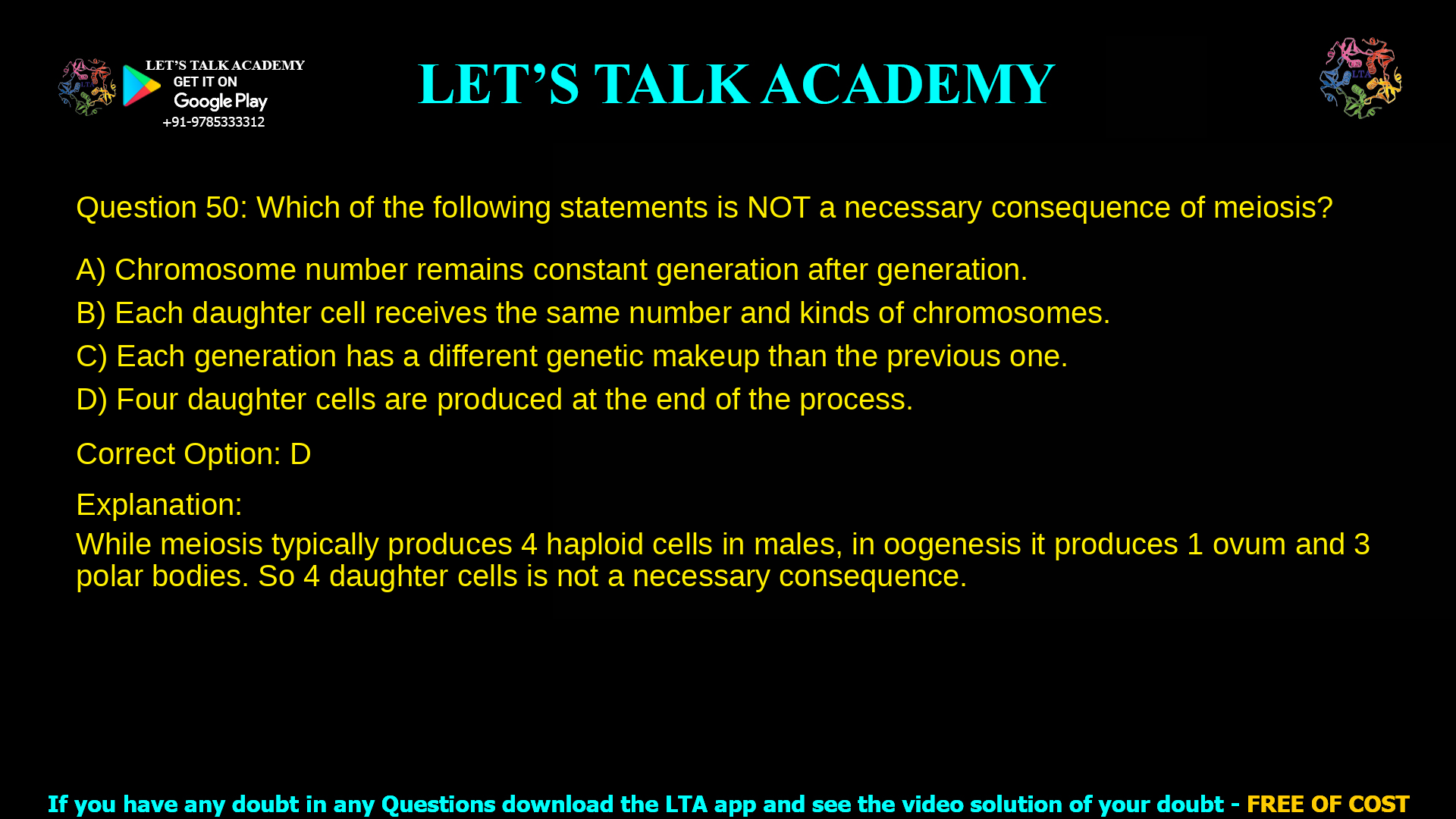 5. Which of the following statements is NOT a necessary consequence of meiosis? a. Chromosome number remains constant generation after generation. b. Each daughter cell receives the same number and kinds of chromosomes. c. Each generation has a different genetic makeup than the previous one. d. Four daughter cells are produced at the end of the process.