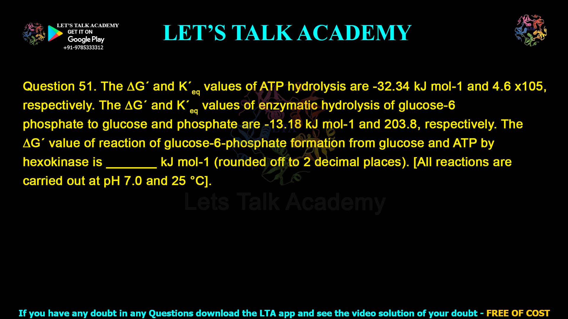 Q.51 The ∆G ́ and K ́eq values of ATP hydrolysis are -32.34 kJ mol-1 and 4.6 x105, respectively. The ∆G ́ and K ́eq values of enzymatic hydrolysis of glucose-6- phosphate to glucose and phosphate are -13.18 kJ mol-1 and 203.8, respectively. The ∆G ́ value of reaction of glucose-6-phosphate formation from glucose and ATP by hexokinase is _______ kJ mol-1 (rounded off to 2 decimal places). [All reactions are carried out at pH 7.0 and 25 °C].