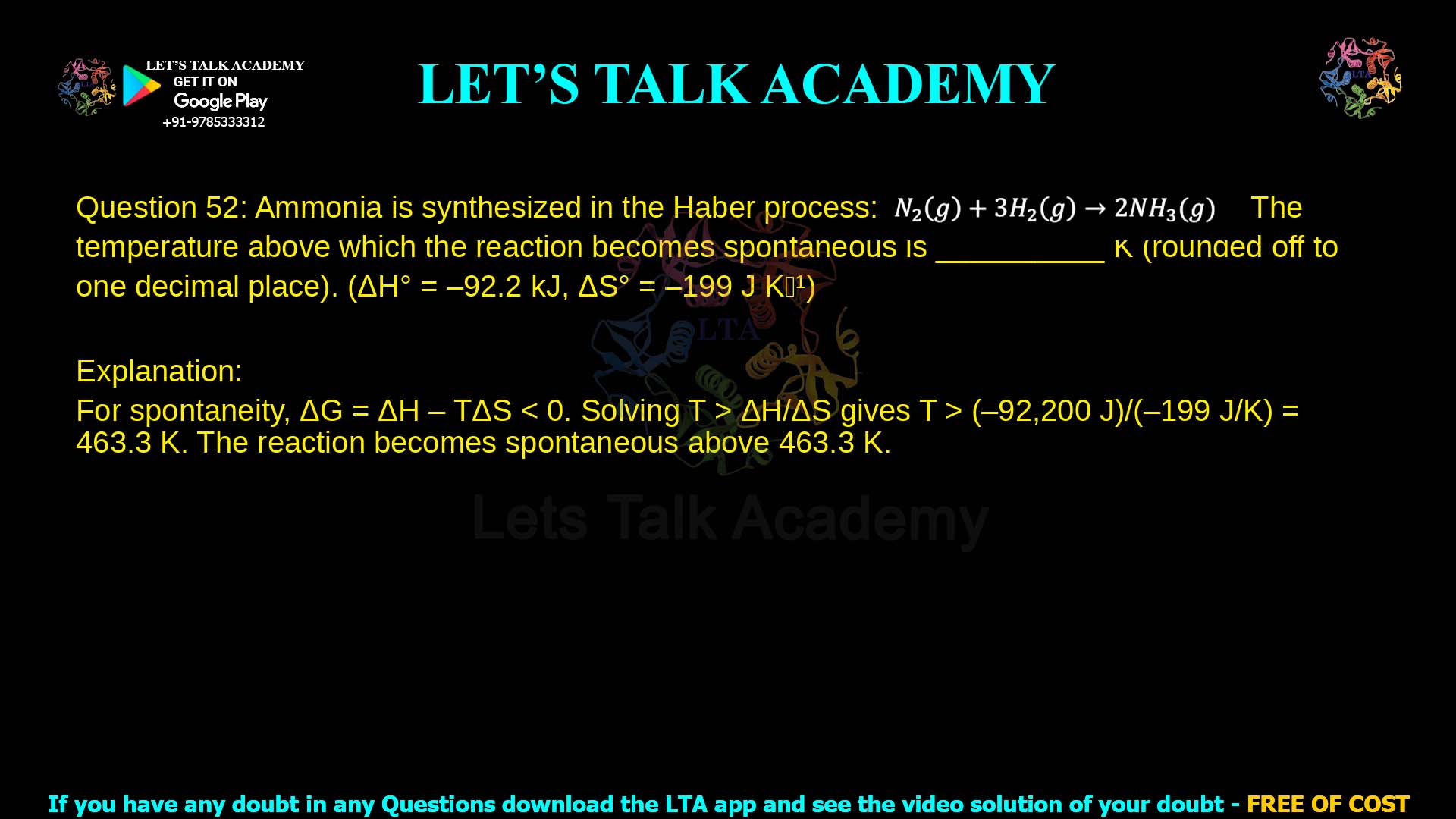 Q.52 Ammonia is synthesized in the Haber process in the following reaction. 𝑁2(𝑔) + 3𝐻2(𝑔) → 2𝑁𝐻3(𝑔) The temperature above which the reaction becomes spontaneous is __________ 𝐾 (rounded off to one decimal place). ( 𝐻0 = −92.2 𝑘𝐽, 𝑆0 = −199 𝐽𝐾−1)