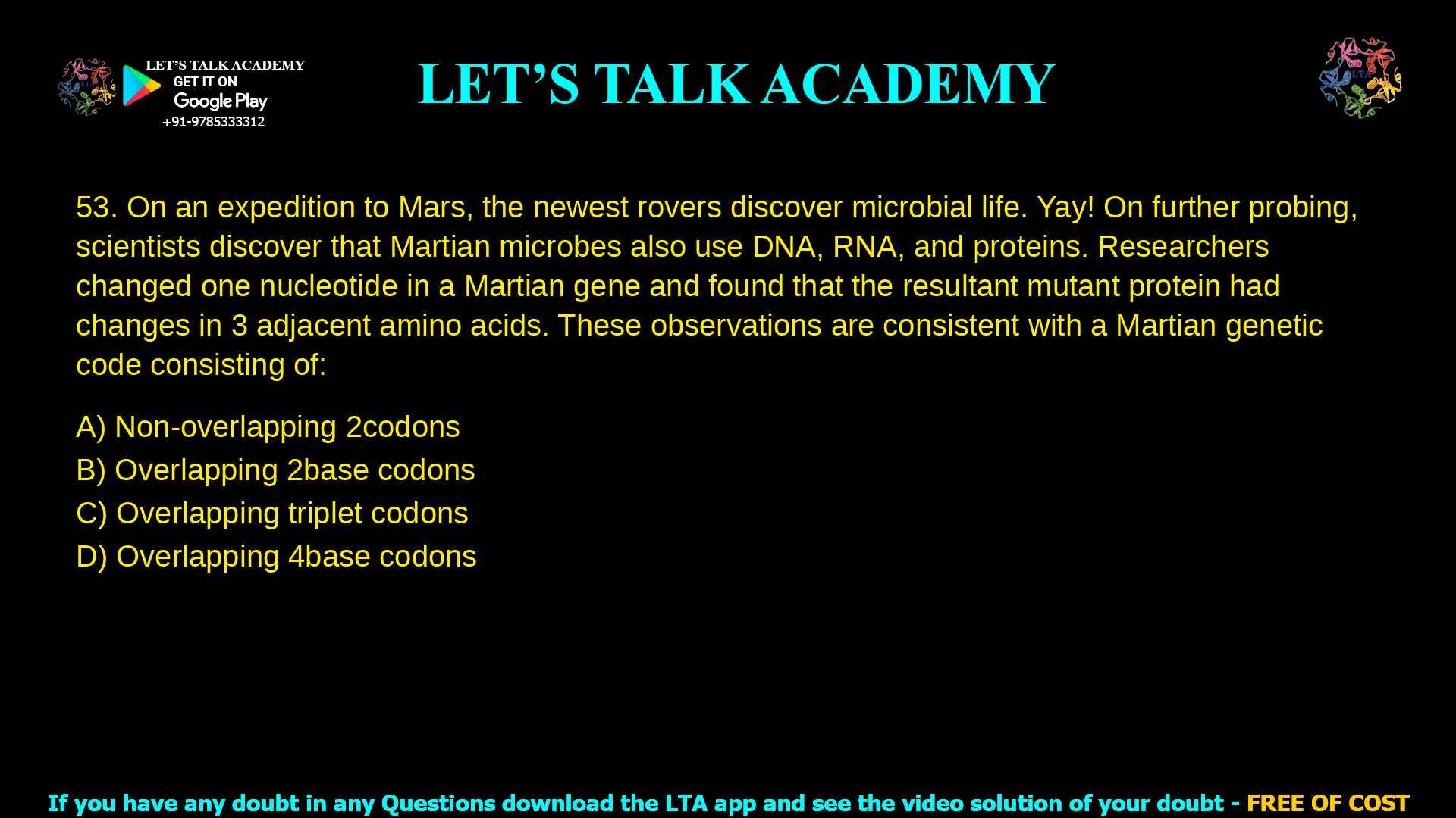 On an expedition to Mars, the newest rovers discover microbial life. Yay! On further probing, scientists discover that Martian microbes also use DNA, RNA, and proteins. Researchers changed one nucleotide in a Martian gene and found that the resultant mutant protein had changes in 3 adjacent amino acids. These observations are consistent with a Martian genetic code consisting of: Non-overlapping 2 codons Overlapping 2 base codons Overlapping triplet codons Overlapping 4 base codons