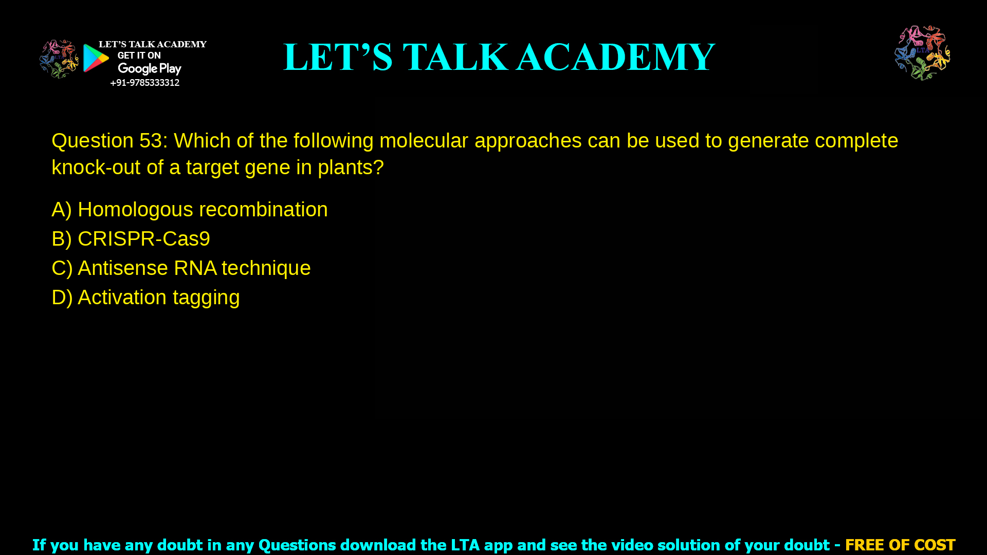 Q.53 Which of the following molecular approaches can be used to generate complete knock-out of a target gene in plants? (A) Homologous recombination (B) CRISPR-Cas9 (C) Antisense RNA technique (D) Activation tagging