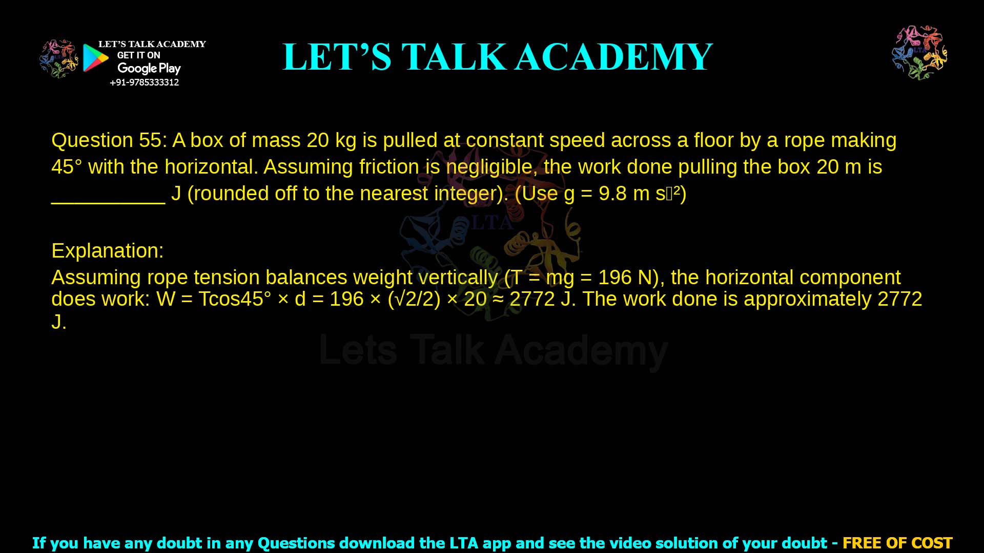 Q.55 A box of mass 20 𝑘𝑔 is pulled at constant speed across a floor by a rope. The rope makes an angle of 450 with the horizontal. Assuming that friction is negligible, the work done in pulling the box by a distance of 20 𝑚 is __________ 𝐽 (rounded off to the nearest integer). (Use 𝑔 = 9.8 𝑚𝑠−2)