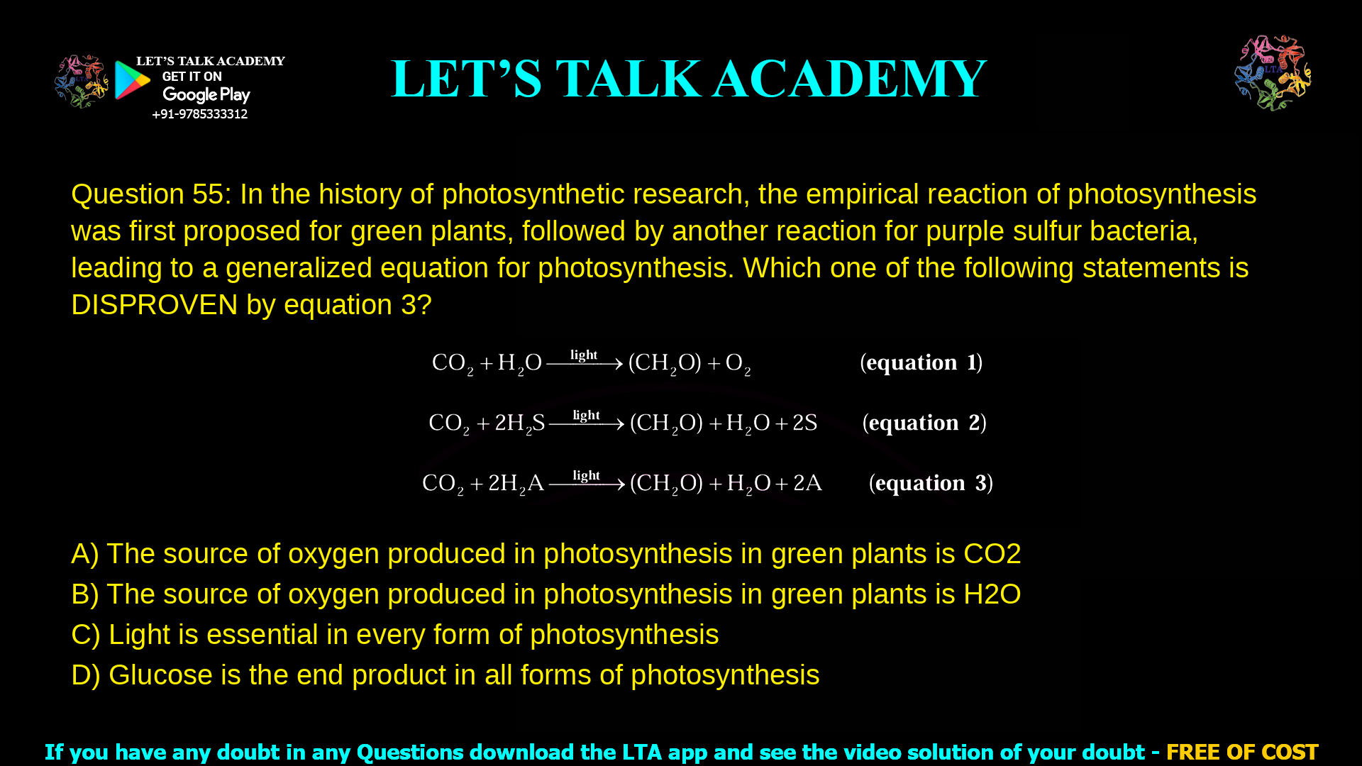 Q.55 In the history of photosynthetic research, the empirical reaction of photosynthesis was first proposed for green plants (equation 1), followed by another reaction for purple sulfur bacteria (equation 2), leading to a generalized equation for photosynthesis (equation 3) CO2 + H2O —light—> (CH2O) + O2 (equation 1) CO2 + 2H2S —light—> (CH2O) + H2O + 2S (equation 2) CO2 + 2H2A —light—> (CH2O) + H2O + 2A (equation 3) where H2A in equation 3 is a generalized electron donor. Which one of the following statements is DISPROVEN by equation 3? (A) The source of oxygen produced in photosynthesis in green plants is CO2 (B) The source of oxygen produced in photosynthesis in green plants is H2O (C) Light is essential in every form of photosynthesis (D) Glucose is the end product in all forms of photosynthesis